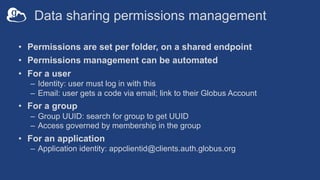 Data sharing permissions management
• Permissions are set per folder, on a shared endpoint
• Permissions management can be automated
• For a user
– Identity: user must log in with this
– Email: user gets a code via email; link to their Globus Account
• For a group
– Group UUID: search for group to get UUID
– Access governed by membership in the group
• For an application
– Application identity: appclientid@clients.auth.globus.org
 