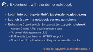 Experiment with the demo notebook
• Login into our JupyterHub*: jupyter.demo.globus.org
• Launch (spawn) a notebook server; get tokens
• Using the JupyterHub_Integration.ipynb notebook:
– Access Globus APIs; download some data
– “Analyze” data (generate plot)
– PUT results (graph) on an HTTPS endpoint
– Share the URL with others so they can access the results
*zero-to-jupyterhub.readthedocs.io
 