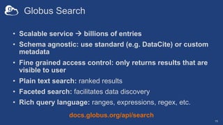 Globus Search
• Scalable service à billions of entries
• Schema agnostic: use standard (e.g. DataCite) or custom
metadata
• Fine grained access control: only returns results that are
visible to user
• Plain text search: ranked results
• Faceted search: facilitates data discovery
• Rich query language: ranges, expressions, regex, etc.
15
docs.globus.org/api/search
 
