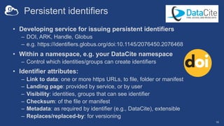 Persistent identifiers
• Developing service for issuing persistent identifiers
– DOI, ARK, Handle, Globus
– e.g. https://identifiers.globus.org/doi:10.1145/2076450.2076468
• Within a namespace, e.g. your DataCite namespace
– Control which identities/groups can create identifiers
• Identifier attributes:
– Link to data: one or more https URLs, to file, folder or manifest
– Landing page: provided by service, or by user
– Visibility: identities, groups that can see identifier
– Checksum: of the file or manifest
– Metadata: as required by identifier (e.g., DataCite), extensible
– Replaces/replaced-by: for versioning
16
 