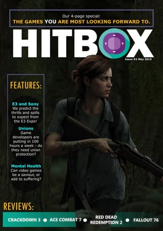 HITBOX
Our 4-page special:
THE GAMES YOU ARE MOST LOOKING FORWARD TO.
Issue #1 May 2019
Mental Health
Can video games
be a saviour, or
add to suffering?
CRACKDOWN 3
REVIEWS:
FEATURES:
ACE COMBAT 7
RED DEAD
REDEMPTION 2
FALLOUT 76
Unions
Game
developers are
putting in 100
hours a week - do
they need union
protection?
E3 and Sony
We predict the
thrills and spills
to expect from
the E3 Expo!
 