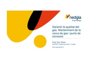 Garantir la qualitat del
gas. Manteniment de la
xarxa de gas i punts de
connexió
Sergi Vila i Marta
Cap SSTT Catalunya Centre – Aragón
9 de maig de 2019
 