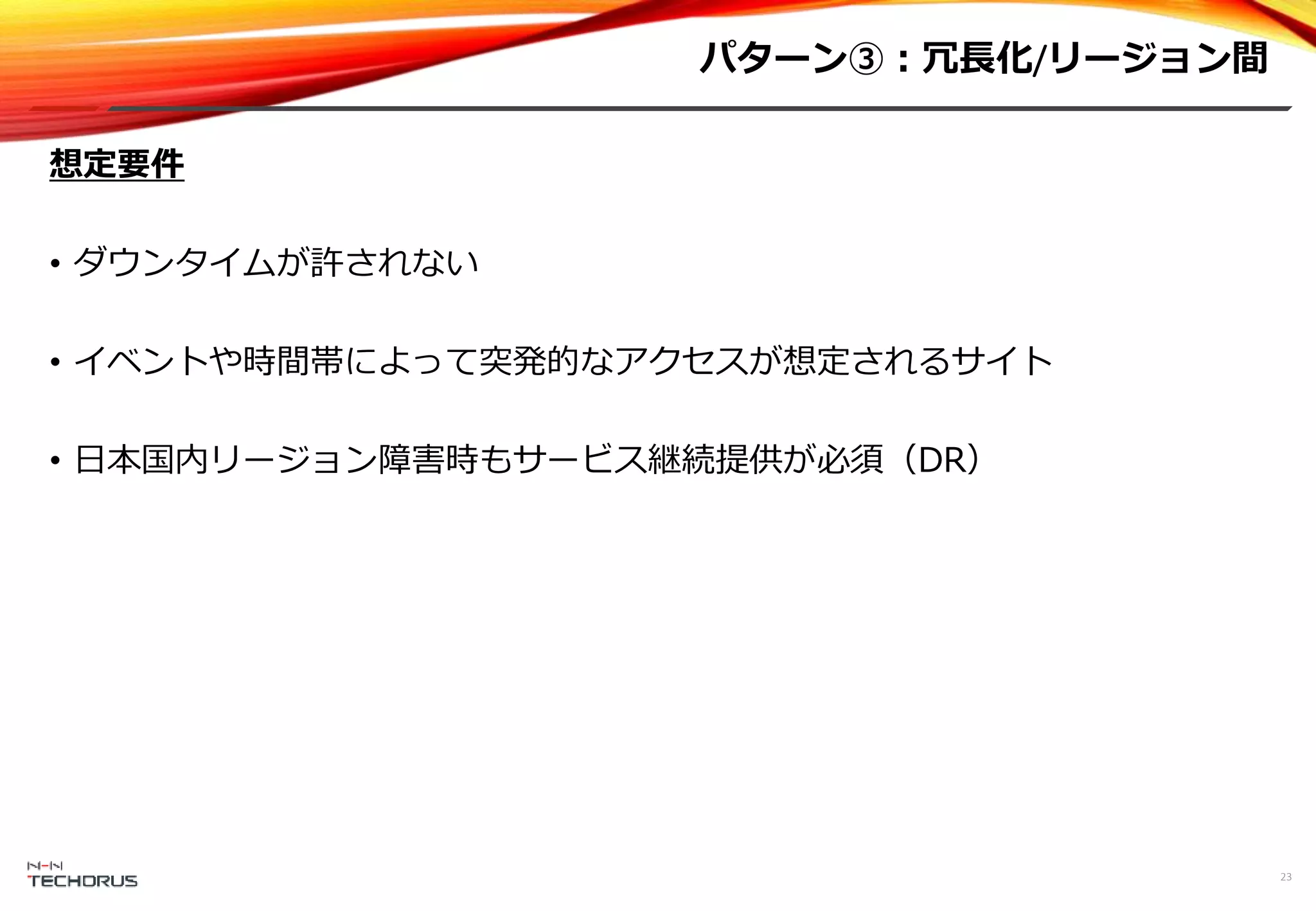 パターン③：冗長化/リージョン間
23
想定要件
• ダウンタイムが許されない
• イベントや時間帯によって突発的なアクセスが想定されるサイト
• 日本国内リージョン障害時もサービス継続提供が必須（DR）
 