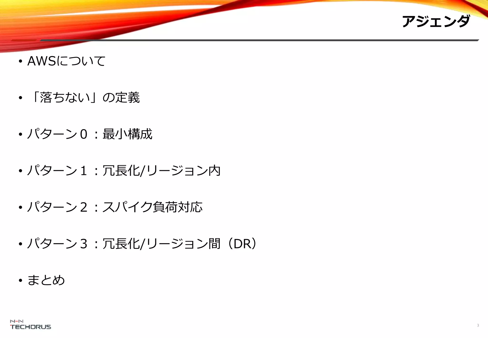 アジェンダ
3
• AWSについて
• 「落ちない」の定義
• パターン０：最小構成
• パターン１：冗長化/リージョン内
• パターン２：スパイク負荷対応
• パターン３：冗長化/リージョン間（DR）
• まとめ
 