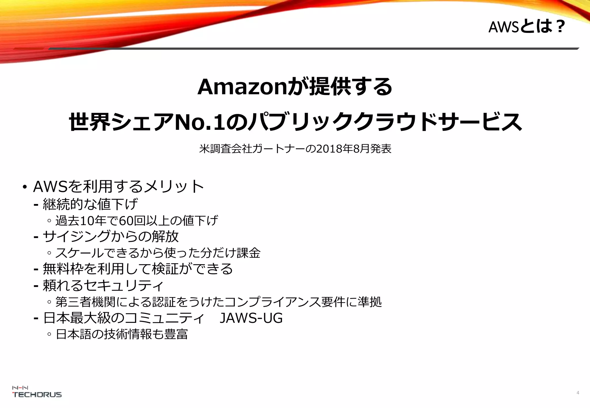 AWSとは？
Amazonが提供する
世界シェアNo.1のパブリッククラウドサービス
米調査会社ガートナーの2018年8月発表
• AWSを利用するメリット
⁃ 継続的な値下げ
◦過去10年で60回以上の値下げ
⁃ サイジングからの解放
◦スケールできるから使った分だけ課金
⁃ 無料枠を利用して検証ができる
⁃ 頼れるセキュリティ
◦第三者機関による認証をうけたコンプライアンス要件に準拠
⁃ 日本最大級のコミュニティ JAWS-UG
◦日本語の技術情報も豊富
4
 