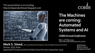 @JESSDubai
@JESS_Director
@IndependentHead
The Machines
are coming:
Automated
Systems andAI
COBISAnnualConference
Mon.13th May2019
IntercontinentalHotelGreenwichLondon
This presentation is on my blog
http://independenthead.blogspot.com
Mark S. Steed, MA (Cambridge) MA (Nottingham), MSc (Ashridge-Hult Business School)
Director, JESS, Dubai
Appointed Principal and CEO of Kellett School HK (from September 2019)
 