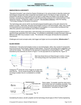 TAKE
© Copyright 2019 Lawrence L Stewart All Rights Reserved
INNOVATION IS A NECESSITY
“Disruptive Innovation” was coined by Clayton Christensen in his various books to describe market and
technological change that unless recognized and heeded result in the failure of major companies. He
analyzed the demise of industry giants such as Sears
business, concluding they failed to adapt to both the technology advances and market demands in their
respective industry. Christensen states in his book,
“Technology Strategy for Disruptive Innovations”:
“Our technology plan cannot call for any the technological breakthroughs on the path critical for the
project’s success. Historically, disruptive technologies involve no new technologies; rather, they con
of components built around proven technologies and put together in a novel product architecture that
offers the customer a set of attributes never before available."
In keeping with the above observation, both technology and processes exist for subst
electrical power generation from wind energy. It is possible to
MW/acre with little if any increase in costs. The remainder of this paper will describe this substantial
improvement.
Challenges and novel concepts aside, both bigger and higher can be accomplished
BLADE DESIGN
Christensen’s “disruptive technologies involve no new technologies; rather, they consist of components
built around proven technologies” applies to blad
craft and fan design. The rationale for this approach is supported by comparing Betz’s Law
illustrated by the schematic as shown in Figure 11 to the equivalent for an axial flow fan,
Castegnaro
(27)
shows the mirror image for an open flow
axial flow fan. The air travels though the fan
as energy is added, the air is compacted to a smaller
area.
Considering the above, aircraft, propeller and fan technology should apply to Wind Turbine engineering.
Fig. 11
WINDNOVATION™
E WIND POWER TO A HIGHER LEVEL
Lawrence L Stewart All Rights Reserved
“Disruptive Innovation” was coined by Clayton Christensen in his various books to describe market and
technological change that unless recognized and heeded result in the failure of major companies. He
analyzed the demise of industry giants such as Sears in retail sales and Digital in the storage media
business, concluding they failed to adapt to both the technology advances and market demands in their
respective industry. Christensen states in his book, The Innovator’s Dilemma, under the heading,
“Technology Strategy for Disruptive Innovations”:
“Our technology plan cannot call for any the technological breakthroughs on the path critical for the
project’s success. Historically, disruptive technologies involve no new technologies; rather, they con
of components built around proven technologies and put together in a novel product architecture that
offers the customer a set of attributes never before available."
In keeping with the above observation, both technology and processes exist for substantial increase in
electrical power generation from wind energy. It is possible to substantially increase the power output per
MW/acre with little if any increase in costs. The remainder of this paper will describe this substantial
es and novel concepts aside, both bigger and higher can be accomplished, Windnovation
disruptive technologies involve no new technologies; rather, they consist of components
” applies to blade design. The proven technology that is applicable is air
craft and fan design. The rationale for this approach is supported by comparing Betz’s Law
as shown in Figure 11 to the equivalent for an axial flow fan,
Betz' law shows that as air flows through a turbine, it slows
from losing energy and must spread out to a wider area.
he mirror image for an open flow
. The air travels though the fan blades and
as energy is added, the air is compacted to a smaller
Petrov states, “A propeller (axial fan rotor) and a
wind turbine rotor are completely reversible. They
are described by the same basic theoretical
considerations”, illustrated by Figure 13
Considering the above, aircraft, propeller and fan technology should apply to Wind Turbine engineering.
Fig. 13
Page 10 of 25
“Disruptive Innovation” was coined by Clayton Christensen in his various books to describe market and
technological change that unless recognized and heeded result in the failure of major companies. He
in retail sales and Digital in the storage media
business, concluding they failed to adapt to both the technology advances and market demands in their
, under the heading,
“Our technology plan cannot call for any the technological breakthroughs on the path critical for the
project’s success. Historically, disruptive technologies involve no new technologies; rather, they consist
of components built around proven technologies and put together in a novel product architecture that
antial increase in
the power output per
MW/acre with little if any increase in costs. The remainder of this paper will describe this substantial
Windnovation™.
disruptive technologies involve no new technologies; rather, they consist of components
e design. The proven technology that is applicable is air
craft and fan design. The rationale for this approach is supported by comparing Betz’s Law
(26)
, usually
as shown in Figure 11 to the equivalent for an axial flow fan, Figure 12:
Betz' law shows that as air flows through a turbine, it slows
must spread out to a wider area.
A propeller (axial fan rotor) and a
wind turbine rotor are completely reversible. They
are described by the same basic theoretical
illustrated by Figure 13
(28)
.
Considering the above, aircraft, propeller and fan technology should apply to Wind Turbine engineering.
Fig. 12
 