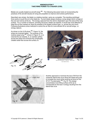 TAKE
© Copyright 2019 Lawrence L Stewart All Rights Reserved
Blades are usually treated as aircraft wings
practices of the aircraft industry for wing and propellers to improve wind turbine performance.
Described very simply, the blade is a rotating member, same as a propeller. The resulting centrifugal
force works to push the air to the blad
the root and narrow at the tip. The energy captured from the wind is dependent upon the area of the wing
surface. For a number of reasons, primarily structural, blades are tapered.
keep the air flow massed as close as possible to the largest surface area, i.e. across the root chord,
Following illustrations show methods to control the air flow for more efficient lift on aircraft wings, i.e.
energy capture.
As shown on the X-29 photo
(30)
, Figure 14, the
wings are reversed swept. The purpose of the
reverse swept wing
(31)
, shown in Figure 15,
channel the air inwardly, A, to maintain airflow
across the airfoil and minimize the centrifugally
created radial flow across the surface
Fig. 15
A
.
B
.
Longer chord
Fig. 16
WINDNOVATION™
E WIND POWER TO A HIGHER LEVEL
Lawrence L Stewart All Rights Reserved
Blades are usually treated as aircraft wings
(29)
. The following discussion looks at incorporating the
practices of the aircraft industry for wing and propellers to improve wind turbine performance.
Described very simply, the blade is a rotating member, same as a propeller. The resulting centrifugal
force works to push the air to the blade tip. Current blade design employs a wing design which is large at
the root and narrow at the tip. The energy captured from the wind is dependent upon the area of the wing
For a number of reasons, primarily structural, blades are tapered. It would see more effective to
keep the air flow massed as close as possible to the largest surface area, i.e. across the root chord,
Following illustrations show methods to control the air flow for more efficient lift on aircraft wings, i.e.
Figure 14, the
wings are reversed swept. The purpose of the
, shown in Figure 15, is to
to maintain airflow
across the airfoil and minimize the centrifugally
dial flow across the surface, B.
Another approach to minimize the loss of lift from the
outwardly lateral flow of air along the swept wing was
to increase the chord of the wing tip as found on the
XF-91 Thunderceptor
(32)
, Fig 16. This design
concentrated more lifting surface at the tip to
compensate for the loss in energy resulting from the
lateral flow of air
Longer chord
Page 11 of 25
incorporating the
practices of the aircraft industry for wing and propellers to improve wind turbine performance.
Described very simply, the blade is a rotating member, same as a propeller. The resulting centrifugal
e tip. Current blade design employs a wing design which is large at
the root and narrow at the tip. The energy captured from the wind is dependent upon the area of the wing
ould see more effective to
keep the air flow massed as close as possible to the largest surface area, i.e. across the root chord,
Following illustrations show methods to control the air flow for more efficient lift on aircraft wings, i.e.
nother approach to minimize the loss of lift from the
outwardly lateral flow of air along the swept wing was
to increase the chord of the wing tip as found on the
This design
concentrated more lifting surface at the tip to
compensate for the loss in energy resulting from the
Fig. 14
 