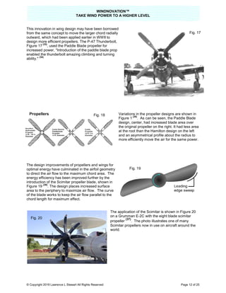 TAKE
© Copyright 2019 Lawrence L Stewart All Rights Reserved
This innovation in wing design may have been borrowed
from the same concept to move the larger chord radially
outward, which had been applied earlier in WWII to
design more efficient propellers. The P
Figure 17
(33)
, used the Paddle Blade propeller for
increased power, "Introduction of the paddle blade prop
enabled the thunderbolt amazing climbing and turning
ability."
(34)
The design improvements of propellers and wings for
optimal energy have culminated in the airfoil geometry
to direct the air flow to the maximum chord area. The
energy efficiency has been improved further by the
introduction of the Scimitar propeller blade
Figure 19
(36)
. The design places incre
area to the periphery to maximize air flow. The curve
of the blade works to keep the air flow parallel to the
chord length for maximum effect.
Fig. 20
WINDNOVATION™
E WIND POWER TO A HIGHER LEVEL
Lawrence L Stewart All Rights Reserved
This innovation in wing design may have been borrowed
concept to move the larger chord radially
outward, which had been applied earlier in WWII to
design more efficient propellers. The P-47 Thunderbolt,
, used the Paddle Blade propeller for
Introduction of the paddle blade prop
thunderbolt amazing climbing and turning
Variations in the propeller designs are shown in
Figure 1
(35)
. As can be seen, the Paddle Blade
design, center, had increased blade area over
the original propeller on the right. It had less area
at the root than the Hamilton design on the left
and an asymmetrical profile about the radius to
more efficiently move the air for the same power.
The design improvements of propellers and wings for
optimal energy have culminated in the airfoil geometry
to direct the air flow to the maximum chord area. The
energy efficiency has been improved further by the
introduction of the Scimitar propeller blade, shown in
. The design places increased surface
area to the periphery to maximize air flow. The curve
of the blade works to keep the air flow parallel to the
The application of the Scimitar is shown in Figure 20
on a Grumman E-2C with the eight blade scimitar
propeller
(37)
. The photo illustrates one of many
Scimitar propellers now in use on aircraft around the
world.
Fig. 18
Fig. 19
Page 12 of 25
propeller designs are shown in
. As can be seen, the Paddle Blade
design, center, had increased blade area over
propeller on the right. It had less area
at the root than the Hamilton design on the left
and an asymmetrical profile about the radius to
more efficiently move the air for the same power.
The application of the Scimitar is shown in Figure 20
eight blade scimitar
. The photo illustrates one of many
Scimitar propellers now in use on aircraft around the
Fig. 17
 