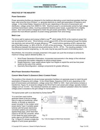 TAKE
© Copyright 2019 Lawrence L Stewart All Rights Reserved
PRACTICE OF THE INDUSTRY
Power Generation
Power generating facilities are designed to the traditional
been used since the time of Edison, i.e. generate electricity to match grid parameters of frequency and
voltage. In the United States, frequency is 60 Hz and, depending on the point of transmission and
distribution, voltage varies from 300KV to 120V. Electrical power is conventionally carried by high voltage
overhead transmission cables, incurring substantial resistive power losses, su
towers. Each wind turbine is designed to match th
present the most efficient operation of power
Betz’s Law
The stone wall to capture wind energy is Betz’s
can be extracted from wind. “Wind turbines convert around 45% of the wind passing through the blades
into electricity (and almost 50% at peak efficiency
part of the Betz energy, i.e. 80% of 59.3%, 47.44% of the wind energy. The amount for improvement is
the difference between the ideal and actual performance, 59.3%
may be beyond practical engineering, i.e. the costs may be way past the point of diminishing return.
Nevertheless, the innovative concepts presented in this paper can push the envelope to achieve the
maximum energy capture allowed by Betz, i.e.:
1. Wind Power Generation Parameters
components and system integration to reduce energy losses.
2. Weight Reduction- lower weight allows higher hub heights to exploit the wind law that power
varies by the cube of the velocity
3. Geometry Reconfiguration-
Wind Power Generation Parameters
CONVERT WIND POWER TO GENERATE
The practice of the industry for all wind power generation facilities is to generate power to match the grid
parameters of frequency and voltage.
point of transmission and distributio
transformer, Figure 10, to boost its voltage to the Wind Farm's own power grid voltage, typically medium
voltage such as 13.5 KV. The individual machines are cabled to a collector substation where
voltage power is boosted to the grid voltage for transmission.
The typical power path is as described by Suhas Sarkar
“In a wind farm each turbine
generator feeds to the low voltage
side of a step-up transformer, either
directly, or through an electronic
power converter. In the modern wind
power plants Type 4 (variable speed
turbines with full power electronics
converter) systems are commonly
applied these days, which feed their
output to AC-DC-AC converter, which
in turn feeds the wind turbine gen-
erator step-up (WTGSU) transformer.
Fig. 1 (Figure 21) shows a single-line
diagram of wind power generation.”
WINDNOVATION™
E WIND POWER TO A HIGHER LEVEL
Lawrence L Stewart All Rights Reserved
Power generating facilities are designed to the traditional alternating current electrical paradigm that has
been used since the time of Edison, i.e. generate electricity to match grid parameters of frequency and
voltage. In the United States, frequency is 60 Hz and, depending on the point of transmission and
ribution, voltage varies from 300KV to 120V. Electrical power is conventionally carried by high voltage
overhead transmission cables, incurring substantial resistive power losses, suspended from
Each wind turbine is designed to match the grid power parameters. This practice
present the most efficient operation of power energy generation from wind energy.
The stone wall to capture wind energy is Betz’s Law
(38)
, which states 59.3% is the maximum power that
“Wind turbines convert around 45% of the wind passing through the blades
into electricity (and almost 50% at peak efficiency).”
(39)
A wind turbine operating at 80% captures that
part of the Betz energy, i.e. 80% of 59.3%, 47.44% of the wind energy. The amount for improvement is
the difference between the ideal and actual performance, 59.3% - 47.5%. The resulting available 11.9%
be beyond practical engineering, i.e. the costs may be way past the point of diminishing return.
Nevertheless, the innovative concepts presented in this paper can push the envelope to achieve the
maximum energy capture allowed by Betz, i.e.:
n Parameters- incorporate improvements in the design of the individual
components and system integration to reduce energy losses.
lower weight allows higher hub heights to exploit the wind law that power
velocity
redesign components for greater efficiency.
ters
ENERATE DIRECT CURRENT POWER
The practice of the industry for all wind power generation facilities is to generate power to match the grid
parameters of frequency and voltage. In the United States, frequency is 60 Hz and, depending on the
point of transmission and distribution, voltage varies from 765KV to 120V. Each wind turbine co
to boost its voltage to the Wind Farm's own power grid voltage, typically medium
voltage such as 13.5 KV. The individual machines are cabled to a collector substation where
voltage power is boosted to the grid voltage for transmission.
The typical power path is as described by Suhas Sarkar
(40)
:
up transformer, either
power converter. In the modern wind
power plants Type 4 (variable speed
applied these days, which feed their
AC converter, which
up (WTGSU) transformer.
line
diagram of wind power generation.”
Fig. 21
Page 13 of 25
alternating current electrical paradigm that has
been used since the time of Edison, i.e. generate electricity to match grid parameters of frequency and
voltage. In the United States, frequency is 60 Hz and, depending on the point of transmission and
ribution, voltage varies from 300KV to 120V. Electrical power is conventionally carried by high voltage
spended from unsightly
ractice does not
which states 59.3% is the maximum power that
“Wind turbines convert around 45% of the wind passing through the blades
A wind turbine operating at 80% captures that
part of the Betz energy, i.e. 80% of 59.3%, 47.44% of the wind energy. The amount for improvement is
47.5%. The resulting available 11.9%
be beyond practical engineering, i.e. the costs may be way past the point of diminishing return.
Nevertheless, the innovative concepts presented in this paper can push the envelope to achieve the
incorporate improvements in the design of the individual
lower weight allows higher hub heights to exploit the wind law that power
The practice of the industry for all wind power generation facilities is to generate power to match the grid
In the United States, frequency is 60 Hz and, depending on the
e varies from 765KV to 120V. Each wind turbine contains a
to boost its voltage to the Wind Farm's own power grid voltage, typically medium
voltage such as 13.5 KV. The individual machines are cabled to a collector substation where the medium
 
