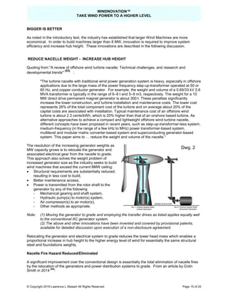 WINDNOVATION™
TAKE WIND POWER TO A HIGHER LEVEL
© Copyright 2019 Lawrence L Stewart All Rights Reserved Page 15 of 25
BIGGER IS BETTER
As noted in the introductory text, the industry has established that larger Wind Machines are more
economical. In order to build machines larger than 8 MW, innovation is required to improve system
efficiency and increase hub height. These innovations are described in the following discussion.
REDUCE NACELLE WEIGHT - INCREASE HUB HEIGHT
Quoting from "A review of offshore wind turbine nacelle: Technical challenges, and research and
developmental trends"
(43)
:
"The turbine nacelle with traditional wind power generation system is heavy, especially in offshore
applications due to the large mass of the power frequency step-up-transformer operated at 50 or
60 Hz, and copper conductor generator. For example, the weight and volume of a 0.69/33 kV 2.6
MVA transformer is typically in the range of 6–8 t and 5–9 m3, respectively. The weight for a 10
MW direct drive permanent magnet generator is about 300 t. These penalties significantly
increase the tower construction, and turbine installation and maintenance costs. The tower cost
represents 26% of the total component cost of the turbine and on average about 20% of the
capital costs are associated with installation. Typical maintenance cost of an offshore wind
turbine is about 2.3 cents/kWh, which is 20% higher than that of an onshore based turbine. As
alternative approaches to achieve a compact and lightweight offshore wind turbine nacelle,
different concepts have been proposed in recent years, such as step-up-transformer-less system,
medium-frequency (in the range of a few kHz to MHz) power transformer-based system,
multilevel and modular matrix converter-based system and superconducting generator-based
system. This paper aims to … reduce the weight and volume of the nacelle."
The resolution of the increasing generator weights as
MW capacity grows is to relocate the generator and
associated electrical gear from the nacelle to grade.
This approach also solves the weight problem of
increased generator size as the industry seeks to build
wind machines that exceed the current 8MW ceiling:
 Structural requirements are substantially reduced,
resulting in less cost to build,
 Better maintenance access,
 Power is transmitted from the rotor shaft to the
generator by any of the following
- Mechanical gearing and shaft system,
- Hydraulic pump(s) to motor(s) system,
- Air compressor(s) to air motor(s),
- Other methods as appropriate.
Note: (1) Moving the generator to grade and employing the transfer drives as listed applies equally well
to the conventional AC generator system.
(2) The above and other innovations have been invented and covered by provisional patents,
available for detailed discussion upon execution of a non-disclosure agreement.
Relocating the generator and electrical system to grade reduces the tower head mass which enables a
proportional increase in hub height to the higher energy level of wind for essentially the same structural
steel and foundations weights.
Nacelle Fire Hazard Reduced/Eliminated
A significant improvement over the conventional design is essentially the total elimination of nacelle fires
by the relocation of the generators and power distribution systems to grade. From an article by Colin
Smith in 2014
(44)
:
Dwg. 2
 