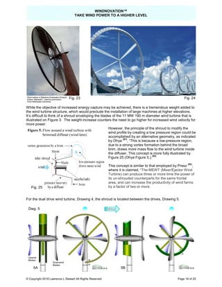 TAKE
© Copyright 2019 Lawrence L Stewart All Rights Reserved
While the objective of increased energy capture may be achieved, there is a tremendous weight added to
the wind turbine structure, which would preclude the installation of large machines at higher elevations.
It’s difficult to think of a shroud enveloping
illustrated on Figure 3. The weight increase
more power.
For the dual drive wind turbine, Drawing 4
Fig. 23
Dwg. 5
5A
Fig. 25
WINDNOVATION™
E WIND POWER TO A HIGHER LEVEL
Lawrence L Stewart All Rights Reserved
While the objective of increased energy capture may be achieved, there is a tremendous weight added to
the wind turbine structure, which would preclude the installation of large machines at higher elevations.
It’s difficult to think of a shroud enveloping the blades of the 11 MW 190 m diameter wind turbine
gure 3. The weight increase counters the need to go higher for increased wind velocity for
However, the principle of the shroud to modify the
wind profile by creating a low pressure region
accomplished by an alternative geometry, as indicated
by Ohya
(51)
, “This is because a low-
due to a strong vortex formation behind the broad
brim, draws more mass flow to the wind turbine inside
the diffuser. This concept is more fully illustrated by
Figure 25 (Ohya Figure 5.).
(52)
This concept is similar to that employed by Presz
where it is claimed, “The MEWT (Mixer/Ejector Wind
Turbine) can produce three or more time the power of
its un-shrouded counterparts for the same frontal
area, and can increase the productivity of wind farms
by a factor of two or more.
, Drawing 4, the shroud is located between the drives, Drawing 5.
5B
Page 18 of 25
While the objective of increased energy capture may be achieved, there is a tremendous weight added to
the wind turbine structure, which would preclude the installation of large machines at higher elevations.
the blades of the 11 MW 190 m diameter wind turbine that is
the need to go higher for increased wind velocity for
However, the principle of the shroud to modify the
pressure region could be
accomplished by an alternative geometry, as indicated
-pressure region,
due to a strong vortex formation behind the broad
brim, draws more mass flow to the wind turbine inside
This concept is more fully illustrated by
This concept is similar to that employed by Presz
(53)
,
The MEWT (Mixer/Ejector Wind
Turbine) can produce three or more time the power of
shrouded counterparts for the same frontal
area, and can increase the productivity of wind farms
, Drawing 5.
Fig. 24
 