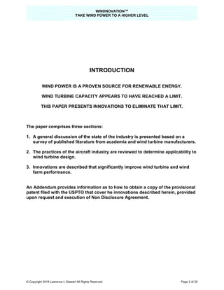 WINDNOVATION™
TAKE WIND POWER TO A HIGHER LEVEL
© Copyright 2019 Lawrence L Stewart All Rights Reserved Page 2 of 25
INTRODUCTION
WIND POWER IS A PROVEN SOURCE FOR RENEWABLE ENERGY.
WIND TURBINE CAPACITY APPEARS TO HAVE REACHED A LIMIT.
THIS PAPER PRESENTS INNOVATIONS TO ELIMINATE THAT LIMIT.
The paper comprises three sections:
1. A general discussion of the state of the industry is presented based on a
survey of published literature from academia and wind turbine manufacturers.
2. The practices of the aircraft industry are reviewed to determine applicability to
wind turbine design.
3. Innovations are described that significantly improve wind turbine and wind
farm performance.
An Addendum provides information as to how to obtain a copy of the provisional
patent filed with the USPTO that cover he innovations described herein, provided
upon request and execution of Non Disclosure Agreement.
 