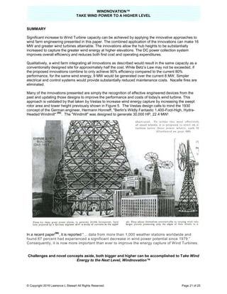TAKE
© Copyright 2019 Lawrence L Stewart All Rights Reserved
SUMMARY
Significant increase to Wind Turbine
wind farm engineering presented in this paper. The combined application of the innovations can make 16
MW and greater wind turbines attainable. The innovations allow the hub heights to be su
increased to capture the greater wind energy at higher elevations. The DC power collection system
improves overall efficiency and reduces both first cost and operating expenditures.
Qualitatively, a wind farm integrating all innovations as des
conventionally designed site for approximately
the proposed innovations combine to on
performance, for the same wind energy, 9
electrical and control systems would provide substantially reduced maintenance costs. Nacelle fires are
eliminated.
Many of the innovations presented are simply the recognition of effective engineered devices from the
past and updating those designs to improve the performance and costs of today's wind turbine. This
approach is validated by that taken
rotor area and tower height previously shown in Figure 5. The Vestas design calls to mind the 1930
concept of the German engineer, Hermann Honneff, "
Headed Windmill"
(55)
. The "Windmill" was designed to generate 30,000 HP, 22.4 MW!
In a recent paper
(56)
, it is reported “…
found 67 percent had experienced a significant decrease in wind power
Consequently, it is now more important
Challenges and novel concepts aside, both bigger and higher can be accomplished to T
Energy to the Next Level,
WINDNOVATION™
E WIND POWER TO A HIGHER LEVEL
Lawrence L Stewart All Rights Reserved
Significant increase to Wind Turbine capacity can be achieved by applying the innovative approaches to
wind farm engineering presented in this paper. The combined application of the innovations can make 16
MW and greater wind turbines attainable. The innovations allow the hub heights to be su
increased to capture the greater wind energy at higher elevations. The DC power collection system
improves overall efficiency and reduces both first cost and operating expenditures.
Qualitatively, a wind farm integrating all innovations as described would result in the same capacity as a
approximately half the cost. While Betz’s Law may not be exceeded, if
proposed innovations combine to only achieve 90% efficiency compared to the current 80%
r the same wind energy, 9 MW would be generated over the current 8 MW.
electrical and control systems would provide substantially reduced maintenance costs. Nacelle fires are
Many of the innovations presented are simply the recognition of effective engineered devices from the
past and updating those designs to improve the performance and costs of today's wind turbine. This
taken by Vestas to increase wind energy capture by increasing the swept
t previously shown in Figure 5. The Vestas design calls to mind the 1930
concept of the German engineer, Hermann Honneff, "Berlin's Wildly Fantastic 1,400-Foot
The "Windmill" was designed to generate 30,000 HP, 22.4 MW!
“… data from more than 1,000 weather stations worldwide and
found 67 percent had experienced a significant decrease in wind power potential since 1979.
it is now more important than ever to improve the energy capture of Wind Turbines.
Challenges and novel concepts aside, both bigger and higher can be accomplished to T
Energy to the Next Level, Windnovation™
Page 21 of 25
capacity can be achieved by applying the innovative approaches to
wind farm engineering presented in this paper. The combined application of the innovations can make 16
MW and greater wind turbines attainable. The innovations allow the hub heights to be substantially
increased to capture the greater wind energy at higher elevations. The DC power collection system
cribed would result in the same capacity as a
hile Betz’s Law may not be exceeded, if
urrent 80%
MW. Simpler
electrical and control systems would provide substantially reduced maintenance costs. Nacelle fires are
Many of the innovations presented are simply the recognition of effective engineered devices from the
past and updating those designs to improve the performance and costs of today's wind turbine. This
se wind energy capture by increasing the swept
t previously shown in Figure 5. The Vestas design calls to mind the 1930
Foot-High, Hydra-
data from more than 1,000 weather stations worldwide and
potential since 1979.”
ever to improve the energy capture of Wind Turbines.
Challenges and novel concepts aside, both bigger and higher can be accomplished to Take Wind
 
