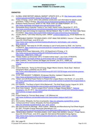 WINDNOVATION™
TAKE WIND POWER TO A HIGHER LEVEL
© Copyright 2019 Lawrence L Stewart All Rights Reserved Page 22 of 25
ENDNOTES
(1.) GLOBAL WIND REPORT ANNUAL MARKET UPDATE 2015, p. 22, http://www.gwec.net/wp-
content/uploads/vip/GWEC-Global-Wind-Report_2016.pdf
(2.) Today in Energy, June 6, 2016, EIA publishes construction cost information for electric power
generators Today in Energy, http://www.eia.gov/todayinenergy/detail.cfm?id=26532
(3.) Professor Randy Simmons, WHAT’S THE TRUE COST OF WIND POWER?, 4/1 1/1 5 ,
http://www.newsweek.com/whats-true-cost-wind-power-321480
(4.) Renewables Boom Expected Thanks to Tax Credit, Daniel Cusick, December 21, 2015,
http://www.scientificamerican.com/article/renewables-boom-expected-thanks-to-tax-credit/
(5.) Denmark says wind energy too expensive, Michael Batasch, May 13, 2016, The Daily Caller News
Foundation, https://www.cfact.org/2016/05/13/denmark-says-wind-energy-too-expensive/
(6.) Timothy Morris, "Let's keep reducing costs", AWEA" conference@awea.org, Email September 22,
2016
(7.) RENEWABLE ENERGY TECHNOLOGIES: COST ANALYSIS SERIES, Volume 1: Power Sector,
Issue 5/5, Wind Power, June 2012, p 6,
https://www.irena.org/documentdownloads/publications/re_technologies_cost_analysis-
wind_power.pdf
(8.) Megan Geuss, “Get ready for 24-30% reduction in cost of wind power by 2030”, Ars Technia,
11/29/2016, https://arstechnica.com/science/2016/11/experts-forecast-giant-11mw-offshore-wind-
turbines-by-2030/
(9.) Enabling Wind Power Nationwide, 2015, US Department of Energy, p 12,
http://www.energy.gov/sites/prod/files/2015/05/f22/Enabling-Wind-Power-
Nationwide_18MAY2015_FINAL.pdf
(10.) “Vestas shakes up wind power with a 12-blade turbine tower”, Lacy Cook, 07/06/2016,
http://inhabitat.com/vestas-shakes-up-wind-power-with-a-12-blade-turbine-tower/
(11.) Mark Crawford, “Wind Turbines Get Bigger and Smarter” July 2013, ASME.org
https://www.asme.org/engineering-topics/articles/renewable-energy/wind-turbines-get-bigger-
smarter
(12.) ibid.
(13.) Victoria Markovitz, “Sizing Up Wind Energy: Bigger Means Greener, Study Says”, National
Geographic News, published July 20, 2012
http://news.nationalgeographic.com/news/energy/2012/07/120720-bigger-wind-turbines-greener-
study-says/
(14.) 10 OF THE BIGGEST TURBINES, Windpower Monthly, Updated 3 September 201,
https://www.windpowermonthly.com/10-biggest-turbines
(15.) “Adwen and LM Wind Power Partner to Present the Longest Blade in the World”, 21 June 2016,
http://www.adwenoffshore.com/adwen-and-lm-wind-power-partner-to-present-the-longest-blade-in-
the-world-2/
(16.) Erin Ailworth, “The Race to Build A Wind Behemoth”, The Wall Street Journal, August 24, 2019,
https://www.wsj.com/articles/the-race-to-build-a-wind-behemoth-1535115601
(17.) Brian Clark Howard, “World’s Largest Wind Turbines: Is Bigger Always Better?”, National
Geographic,July 20, 2012, http://energyblog.nationalgeographic.com/2012/07/20/worlds-largest-
wind-turbines-is-bigger-always-better/
(18.) ibid.
(19.) Project Details for Thornton Bank phase 1, 4C Offshore Ltd,
http://www.4coffshore.com/windfarms/thornton-bank-phase-i-belgium-be01.html
(20.) Ibid.
(21.) Wind turbine, Wikipedia, the free encyclopedia, https://en.wikipedia.org/wiki/Wind_turbine
(22.) Vertical axis Wind Turbine, Wikipedia, the free encyclopedia,
https://en.wikipedia.org/wiki/Vertical_axis_wind_turbine
(23.) Dan Ancona and Jim McVeigh , Wind Turbine – Materials and Manufacturing Fact Sheet August
29, 2001, Princeton Energy Resources International, LLC,
http://www.perihq.com/documents/WindTurbine-MaterialsandManufacturing_FactSheet.pdf
(24.) RENEWABLE ENERGY TECHNOLOGIES: COST ANALYSIS SERIES, Volume 1: Power Sector,
Issue 5/5, Wind Power, June 2012, page 29, International Renewable Energy Agency
https://www.irena.org/documentdownloads/publications/re_technologies_cost_analysis-
wind_power.pdf
(25.) Ibid, page 43
 