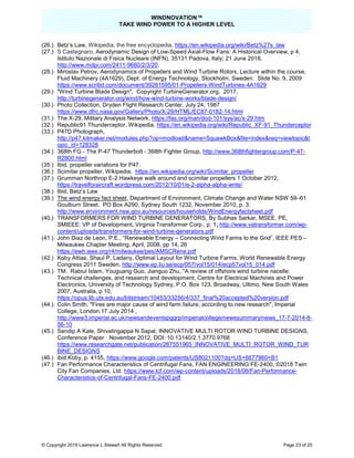 WINDNOVATION™
TAKE WIND POWER TO A HIGHER LEVEL
© Copyright 2019 Lawrence L Stewart All Rights Reserved Page 23 of 25
(26.) Betz’s Law, Wikipedia, the free encyclopedia, https://en.wikipedia.org/wiki/Betz%27s_law
(27.) S Castegnaro, Aerodynamic Design of Low-Speed Axial-Flow Fans: A Historical Overview, p 4,
Istituto Nazionale di Fisica Nucleare (INFN), 35131 Padova, Italy; 21 June 2018,
http://www.mdpi.com/2411-9660/2/3/20.
(28.) Miroslav Petrov, Aerodynamics of Propellers and Wind Turbine Rotors, Lecture within the course,
Fluid Machinery (4A1629), Dept. of Energy Technology, Stockholm, Sweden. Slide No. 9, 2009
https://www.scribd.com/document/39281595/01-Propellers-WindTurbines-4A1629
(29.) "Wind Turbine Blade Design", Copyright TurbineGenerator.org, 2017,
http://turbinegenerator.org/wind/how-wind-turbine-works/blade-design/
(30.) Photo Collection, Dryden Flight Research Center, July 24, 1987
https://www.dfrc.nasa.gov/Gallery/Photo/X-29/HTML/EC87-0182-14.html
(31.) The X-29, Military Analysis Network, https://fas.org/man/dod-101/sys/ac/x-29.htm
(32.) Republic91 Thunderceptor, Wikipedia, https://en.wikipedia.org/wiki/Republic_XF-91_Thunderceptor
(33.) P47D Photograph,
http://p47.kitmaker.net/modules.php?op=modload&name=SquawkBox&file=index&req=viewtopic&t
opic_id=128328
(34.) 368th FG - The P-47 Thunderbolt - 368th Fighter Group, http://www.368thfightergroup.com/P-47-
R2800.html
(35.) Ibid, propeller variations for P47.
(36.) Scimitar propeller, Wikipedia, https://en.wikipedia.org/wiki/Scimitar_propeller
(37.) Grumman Northrop E-2 Hawkeye walk around and scimitar propellers 1 October 2012,
https://travelforaircraft.wordpress.com/2012/10/01/e-2-alpha-alpha-write/
(38.) Ibid, Betz’s Law
(39.) The wind energy fact sheet, Department of Environment, Climate Change and Water NSW 59–61
Goulburn Street. PO Box A290, Sydney South 1232, November 2010, p. 3.
http://www.environment.nsw.gov.au/resources/households/WindEnergyfactsheet.pdf
(40.) TRANSFORMERS FOR WIND TURBINE GENERATORS, By Subhas Sarkar, MSEE, PE,
SMIEEE; VP of Development, Virginia Transformer Corp., p. 1, http://www.vatransformer.com/wp-
content/uploads/transformers-for-wind-turbine-generators.pdf
(41.) John Diaz de Leon, P.E., “Renewable Energy – Connecting Wind Farms to the Grid”, IEEE PES –
Milwaukee Chapter Meeting, April, 2008, pp 14, 26
https://ewh.ieee.org/r4/milwaukee/pes/AMSCRene.pdf
(42.) Koby Attias, Shaul P. Ladany, Optimal Layout for Wind Turbine Farms, World Renewable Energy
Congress 2011 Sweden, http://www.ep.liu.se/ecp/057/vol15/014/ecp57vol15_014.pdf
(43.) TM. Rabiul Islam, Youguang Guo, Jianguo Zhu, "A review of offshore wind turbine nacelle:
Technical challenges, and research and development, Centre for Electrical Machines and Power
Electronics, University of Technology Sydney, P.O. Box 123, Broadway, Ultimo, New South Wales
2007, Australia, p 10,
https://opus.lib.uts.edu.au/bitstream/10453/33256/4/337_final%20accepted%20version.pdf
(44.) Colin Smith, "Fires are major cause of wind farm failure, according to new research", Imperial
College, London,17 July 2014 ,
http://www3.imperial.ac.uk/newsandeventspggrp/imperialcollege/newssummary/news_17-7-2014-8-
56-10
(45.) Sandip A Kale, Shivalingappa N Sapal, INNOVATIVE MULTI ROTOR WIND TURBINE DESIGNS,
Conference Paper · November 2012, DOI: 10.13140/2.1.3770.9768
https://www.researchgate.net/publication/267551965_INNOVATIVE_MULTI_ROTOR_WIND_TUR
BINE_DESIGNS
(46.) ibid Koby, p. 4155, https://www.google.com/patents/US8021100?dq=US+6877960+B1
(47.) Fan Performance Characteristics of Centrifugal Fans, FAN ENGINEERING FE-2400, ©2018 Twin
City Fan Companies, Ltd. https://www.tcf.com/wp-content/uploads/2018/06/Fan-Performance-
Characteristics-of-Centrifugal-Fans-FE-2400.pdf
 