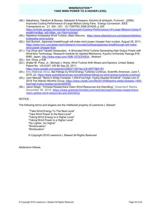 WINDNOVATION™
TAKE WIND POWER TO A HIGHER LEVEL
© Copyright 2019 Lawrence L Stewart All Rights Reserved Page 24 of 25
(48.) Nakahama, Takafumi & Biswas, Debasish & Kawano, Koichiro & Ishibashi, Fuminori. (2006).
Improved Cooling Performance of Large Motors Using Fans. Energy Conversion, IEEE
Transactions on. 21. 324 - 331. 10.1109/TEC.2006.874245, p 325
https://scholar.google.com/scholar?q=Improved+Cooling+Performance+of+Large+Motors+Using+F
ans&hl=en&as_sdt=0&as_vis=1&oi=scholart
(49.) Rębielice Królewskie Wind Turbine, Atals Obscura, https://www.atlasobscura.com/places/rebielice-
krolewskie-wind-turbine
(50.) Karl Burkart, Japanese breakthrough will make wind power cheaper than nuclear, August 29, 2011,
https://www.mnn.com/green-tech/research-innovations/blogs/japanese-breakthrough-will-make-
wind-power-cheaper-than
(51.) Yuji Ohya and Takashi Karasudani, A Shrouded Wind Turbine Generating High Output Power with
Wind-lens Technology, Research Institute for Applied Mechanics, Kyushu University/ Kasuga 816-
8580, Japan, http://www.mdpi.com/1996-1073/3/4/634 , Abstract
(52.) ibid, Ohya, p 638
(53.) Walter M. Presz, Jr., Michael J. Werle, Wind Turbine With Mixers and Ejectors, United States
Patent No. US 8,021,100 B2 Sep 20, 2011,
https://www.google.com/patents/US8021100?dq=US+6877960+B1
(54.) Amy Mathews Amos, Bat Killings by Wind Energy Turbines Continue, Scientific American, June 7,
2016, p2, https://www.scientificamerican.com/article/bat-killings-by-wind-energy-turbines-continue/
(55.) John Metcalf, "Berlin's Wildly Fantastic 1,400-Foot-High, Hydra-Headed Windmill", Citylab.com ©
2018 The Atlantic Monthly Group, https://www.citylab.com/life/2013/08/berlins-wildly-fantastic-1400-
foot-high-hydra-headed-windmill/6530/
(56.) Jason Deign, “Chinese Researchers Claim Wind Resources Are Dwindling”, Greentech Media,
December 26, 2018, https://www.greentechmedia.com/articles/read/chinese-researchers-
claim-global-wind-resources-are-dwindling
NOTICE:
The following terms and slogans are the intellectial property of Lawrence L Stewart:
"Take Wind Energy To The Next Level”
“Take Wind Power to the Next Level"
“Taking Wind Energy to a Higher Level”
“Taking Wind Power to a Higher Level”
"Go Lighter, Go Higher”
"Windnovation”
“Windovation”
© Copyright 2016 Lawrence L Stewart All Rights Reserved
Addendum follows.
 