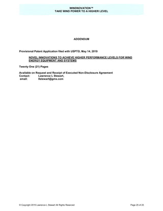 WINDNOVATION™
TAKE WIND POWER TO A HIGHER LEVEL
© Copyright 2019 Lawrence L Stewart All Rights Reserved Page 25 of 25
ADDENDUM
Provisional Patent Application filed with USPTO, May 14, 2019
NOVEL INNOVATIONS TO ACHIEVE HIGHER PERFORMANCE LEVELS FOR WIND
ENERGY EQUIPMENT AND SYSTEMS
Twenty One (21) Pages
Available on Request and Receipt of Executed Non-Disclosure Agreement
Contact: Lawrence L Stewart,
email: llstewart@gmx.com
 