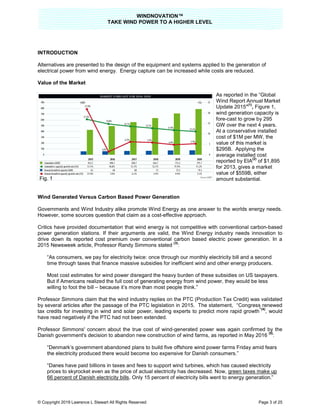 TAKE
© Copyright 2019 Lawrence L Stewart All Rights Reserved
INTRODUCTION
Alternatives are presented to the design of
electrical power from wind energy.
Value of the Market
Wind Generated Versus Carbon Based Power Generation
Governments and Wind Industry alike promote Wind Energy as one answer to the worlds energy needs.
However, some sources question that claim a
Critics have provided documentation that wind energy is not competitive with
power generation stations. If their arguments are valid, t
drive down its reported cost premium over conventional carbon based electric power generation. In a
2015 Newsweek article, Professor Randy Simmons
“As consumers, we pay for electricity twice: once t
time through taxes that finance massive subsidies for inefficient wind and other energy producers.
Most cost estimates for wind power disregard the heavy burden of these subsidies on US taxpayers.
But if Americans realized the full cost of generating energy from wind power, they would be less
willing to foot the bill – because it’s more than most people think.”
Professor Simmons claim that the wind industry replies on the PTC (Production Tax Credit) was val
by several articles after the passage of the PTC legislation in 2015. The statement, “
tax credits for investing in wind and solar power, leading experts to predict more rapid growth
have read negatively if the PTC had
Professor Simmons' concern about the true cost of wind
Danish government's decision to abandon new construction of wind farms,
“Denmark’s government abandoned plan
the electricity produced there would become too expensive for Danish consumers.”
“Danes have paid billions in taxes and fees to support wind turbines, which has caused electricity
prices to skyrocket even as the price of actual electricity has decreased. Now,
66 percent of Danish electricity bills
Fig. 1
WINDNOVATION™
E WIND POWER TO A HIGHER LEVEL
Lawrence L Stewart All Rights Reserved
Alternatives are presented to the design of the equipment and systems applied to the generation of
electrical power from wind energy. Energy capture can be increased while costs are reduced.
As reported in the “Global
Wind Report Annual Market
Update 2015
wind generation capacity is
fore-cast to grow by 295
GW over the next 4 years.
At a conservative installed
cost of $1M per MW, the
value of this market is
$295B. Applying the
average installed cost
reported by EIA
for 2013, gives a market
value of $559B
amount substantial
Wind Generated Versus Carbon Based Power Generation
Governments and Wind Industry alike promote Wind Energy as one answer to the worlds energy needs.
However, some sources question that claim as a cost-effective approach.
Critics have provided documentation that wind energy is not competitive with conventional carbon
power generation stations. If their arguments are valid, the Wind Energy industry needs innovation to
drive down its reported cost premium over conventional carbon based electric power generation. In a
2015 Newsweek article, Professor Randy Simmons stated
(3)
:
“As consumers, we pay for electricity twice: once through our monthly electricity bill and a second
time through taxes that finance massive subsidies for inefficient wind and other energy producers.
Most cost estimates for wind power disregard the heavy burden of these subsidies on US taxpayers.
ericans realized the full cost of generating energy from wind power, they would be less
because it’s more than most people think.”
Professor Simmons claim that the wind industry replies on the PTC (Production Tax Credit) was val
by several articles after the passage of the PTC legislation in 2015. The statement, “Congress renewed
tax credits for investing in wind and solar power, leading experts to predict more rapid growth
have read negatively if the PTC had not been extended.
ern about the true cost of wind-generated power was again confirmed by
to abandon new construction of wind farms, as reported in
“Denmark’s government abandoned plans to build five offshore wind power farms Friday amid fears
the electricity produced there would become too expensive for Danish consumers.”
billions in taxes and fees to support wind turbines, which has caused electricity
prices to skyrocket even as the price of actual electricity has decreased. Now, green taxes make up
66 percent of Danish electricity bills. Only 15 percent of electricity bills went to energy generation.”
Page 3 of 25
the equipment and systems applied to the generation of
Energy capture can be increased while costs are reduced.
As reported in the “Global
Wind Report Annual Market
Update 2015"
(1)
, Figure 1,
wind generation capacity is
cast to grow by 295
GW over the next 4 years.
At a conservative installed
cost of $1M per MW, the
value of this market is
$295B. Applying the
average installed cost
reported by EIA
(2)
of $1,895
gives a market
value of $559B, either
substantial.
Governments and Wind Industry alike promote Wind Energy as one answer to the worlds energy needs.
conventional carbon-based
he Wind Energy industry needs innovation to
drive down its reported cost premium over conventional carbon based electric power generation. In a
hrough our monthly electricity bill and a second
time through taxes that finance massive subsidies for inefficient wind and other energy producers.
Most cost estimates for wind power disregard the heavy burden of these subsidies on US taxpayers.
ericans realized the full cost of generating energy from wind power, they would be less
Professor Simmons claim that the wind industry replies on the PTC (Production Tax Credit) was validated
Congress renewed
tax credits for investing in wind and solar power, leading experts to predict more rapid growth
”(4)
, would
was again confirmed by the
ted in May 2016
(5)
:
s to build five offshore wind power farms Friday amid fears
billions in taxes and fees to support wind turbines, which has caused electricity
green taxes make up
. Only 15 percent of electricity bills went to energy generation.”
 