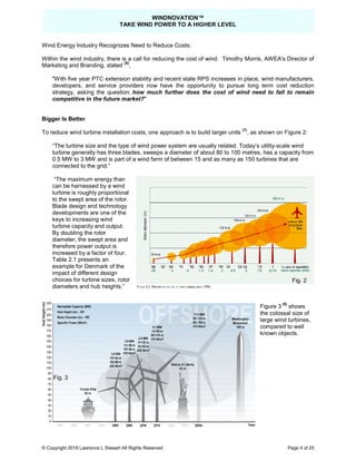 TAKE
© Copyright 2019 Lawrence L Stewart All Rights Reserved
Wind Energy Industry Recognizes Need to Reduce Costs:
Within the wind industry, there is a call for
Marketing and Branding, stated
(6)
,
"With five year PTC extension stability and recent state RPS increases in place, wind manufacturers,
developers, and service providers now have the opportunity
strategy, asking the question: how much further does the cost of wind need to fall to remain
competitive in the future market?
Bigger Is Better
To reduce wind turbine installation costs, one approach is to build
“The turbine size and the type of wind power system are usually related. Today’s utility
turbine generally has three blades, sweeps a diameter of about 80 to 100
0.5 MW to 3 MW and is part of a wind farm of between 15 and as many as 150 turbines that are
connected to the grid.”
“The maximum energy than
can be harnessed by a wind
turbine is roughly proportional
to the swept area of the rotor.
Blade design and technology
developments are one of the
keys to increasing wind
turbine capacity and output.
By doubling the rotor
diameter, the swept area and
therefore power output is
increased by a factor of four.
Table 2.1 presents an
example for Denmark of the
impact of different design
choices for turbine sizes, rotor
diameters and hub heights.”
Fig. 3
WINDNOVATION™
E WIND POWER TO A HIGHER LEVEL
Lawrence L Stewart All Rights Reserved
Wind Energy Industry Recognizes Need to Reduce Costs:
Within the wind industry, there is a call for reducing the cost of wind. Timothy Morris, AWEA's Director of
ith five year PTC extension stability and recent state RPS increases in place, wind manufacturers,
developers, and service providers now have the opportunity to pursue long term cost reduction
how much further does the cost of wind need to fall to remain
competitive in the future market?"
To reduce wind turbine installation costs, one approach is to build larger units
(7)
, as shown on Fig
“The turbine size and the type of wind power system are usually related. Today’s utility
turbine generally has three blades, sweeps a diameter of about 80 to 100 metres, has a capacity from
and is part of a wind farm of between 15 and as many as 150 turbines that are
Figure 3
the colossal
large
compared
known
Page 4 of 25
cing the cost of wind. Timothy Morris, AWEA's Director of
ith five year PTC extension stability and recent state RPS increases in place, wind manufacturers,
to pursue long term cost reduction
how much further does the cost of wind need to fall to remain
, as shown on Figure 2:
“The turbine size and the type of wind power system are usually related. Today’s utility-scale wind
, has a capacity from
and is part of a wind farm of between 15 and as many as 150 turbines that are
Figure 3
(8)
shows
the colossal size of
large wind turbines,
compared to well
known objects.
Fig. 2
 