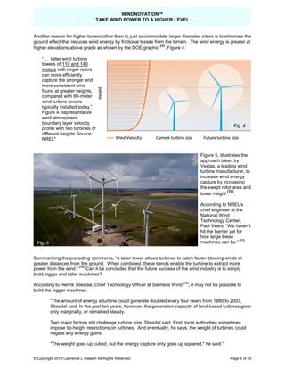WINDNOVATION™
TAKE WIND POWER TO A HIGHER LEVEL
© Copyright 2019 Lawrence L Stewart All Rights Reserved Page 5 of 25
Another reason for higher towers other than to just accommodate larger diameter rotors is to eliminate the
ground effect that reduces wind energy by frictional losses from the terrain. The wind energy is greater at
higher elevations above grade as shown by the DOE graphic
(9)
, Figure 4:
“… taller wind turbine
towers of 110 and 140
meters with larger rotors
can more efficiently
capture the stronger and
more consistent wind
found at greater heights,
compared with 80-meter
wind turbine towers
typically installed today.”
Figure 4.Representative
wind atmospheric
boundary layer velocity
profile with two turbines of
different heights Source:
NREL"
Figure 5, illustrates the
approach taken by
Vestas, a leading wind
turbine manufacturer, to
increase wind energy
capture by increasing
the swept rotor area and
tower height
(10)
.
According to NREL's
chief engineer at the
National Wind
Technology Center,
Paul Veers, “We haven’t
hit the barrier yet for
how large these
machines can be.”
(11)
Summarizing the preceding comments, “a taller tower allows turbines to catch faster-blowing winds at
greater distances from the ground. When combined, these trends enable the turbine to extract more
power from the wind.”
(12)
Can it be concluded that the future success of the wind industry is to simply
build bigger and taller machines?
According to Henrik Stiesdal, Chief Technology Officer at Siemens Wind
(13)
, it may not be possible to
build the bigger machines.
“The amount of energy a turbine could generate doubled every four years from 1980 to 2003,
Stiesdal said. In the past ten years, however, the generation capacity of land-based turbines grew
only marginally, or remained steady.
Two major factors still challenge turbine size, Stiesdal said. First, local authorities sometimes
impose tip-height restrictions on turbines. And eventually, he says, the weight of turbines could
negate any energy gains.
"The weight goes up cubed, but the energy capture only goes up squared," he said.”
Fig. 4
Fig. 5
Fig. 5
 