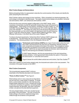 TAKE
© Copyright 2019 Lawrence L Stewart All Rights Reserved
Wind Turbine Design and Nomenclature
Before proceeding further it is appropriate to describe the current practice of the industry and identify the
parts comprising the wind turbine.
Wind Turbines capture wind energy to drive machinery. When connected to an electrical generator, the
wind energy is converted to electrical power.
axis wind turbine, HAWT, and vertical axis wind turbines, VAWT.
At this time the most commonly applied c
comprises a horizontally mounted AC generator located atop a tower and powered by
rotating blades. These towers can be massive, exceeding 100
5.075 MW Thornton Banks Phase 1 Wind turbines are 157 m (515') high with 126 m
(414') rotor diameter
(19)
. The towers are costly due to the structural requirements for
the heavy generator and the control system and gearing to ma
Figure 7 to the left, shows the phase 1 Thornton Banks Offshore wind farm, using
REpower 5M turbines, in the North Sea off the coast of Belgium
To reduce structural requirements, V
in development. The technology ha
acceptance. The following excerpt is
"Vertical-axis wind turbines (VAWTs)
rotor shaft is set transverse to the wind (but not necessarily
main components are located at the base of the turbine. This arrangement allows
the generator and gearbox to be located close to the ground, facilitating service
and repair. VAWTs do not need to be pointed into the wind,
need for wind
A VAWT tipped sideways, with the axis perpendicular to the wind streamlines,
functions similarly. A more general term that includes this option is "transverse
axis wind turbine" or "cross
Figure 8 shows the world's tallest vertical
While other variations of wind turbine designs exist, t
remainder of this paper focuses on the HAWT.
Wind Turbine Components
The conventionally designed HAWT
essentially to the following description and illustration
"Parts of a Wind Turbine
(23)
See Figure 9
Wind turbines come in many sizes and con
and are built from a wide range of materials. In simple
terms, a wind turbine consists of a rotor
shaped blades attached to a hub; a
a drive-train consisting of a gearbox
support bearings, the generator, plus other machinery;
a tower; and ground-mounted electrical equipment.
The wing shaped blades on the rotor actually harvest
the energy in the wind stream. The rotor converts the
kinetic energy in the wind to rotational energy trans
mitted through the drivetrain to the generator.
Fig. 8
WINDNOVATION™
E WIND POWER TO A HIGHER LEVEL
Lawrence L Stewart All Rights Reserved
Wind Turbine Design and Nomenclature
Before proceeding further it is appropriate to describe the current practice of the industry and identify the
Wind Turbines capture wind energy to drive machinery. When connected to an electrical generator, the
converted to electrical power. Two types of wind turbine designs are prevalent, horizontal
tical axis wind turbines, VAWT.
At this time the most commonly applied configuration is the HAWT design, which
comprises a horizontally mounted AC generator located atop a tower and powered by
rotating blades. These towers can be massive, exceeding 100 feet in height; e.g., the
5.075 MW Thornton Banks Phase 1 Wind turbines are 157 m (515') high with 126 m
. The towers are costly due to the structural requirements for
the heavy generator and the control system and gearing to match the grid frequency.
shows the phase 1 Thornton Banks Offshore wind farm, using
in the North Sea off the coast of Belgium
(20)
.
, Vertical Axis Wind Turbines (VAWT) designs are
The technology has yet to advance to the point of general
cerpt is from the Wikipedia Internet site
(21)
.
axis wind turbines (VAWTs) are a type of wind turbine
rotor shaft is set transverse to the wind (but not necessarily vertically) while the
main components are located at the base of the turbine. This arrangement allows
the generator and gearbox to be located close to the ground, facilitating service
and repair. VAWTs do not need to be pointed into the wind, which remove
need for wind-sensing and orientation mechanisms….
A VAWT tipped sideways, with the axis perpendicular to the wind streamlines,
functions similarly. A more general term that includes this option is "transverse
axis wind turbine" or "cross-flow wind turbine."
8 shows the world's tallest vertical-axis wind turbine, Cap
s of wind turbine designs exist, the horizontal axis turbine is the mo
remainder of this paper focuses on the HAWT.
HAWT conforms
essentially to the following description and illustration
See Figure 9
turbines come in many sizes and con-figurations
and are built from a wide range of materials. In simple
rotor that has wing
; a nacelle that houses
gearbox, connecting shafts,
, plus other machinery;
mounted electrical equipment.
The wing shaped blades on the rotor actually harvest
the energy in the wind stream. The rotor converts the
ind to rotational energy trans-
to the generator.
Fig. 9
Page 7 of 25
Before proceeding further it is appropriate to describe the current practice of the industry and identify the
Wind Turbines capture wind energy to drive machinery. When connected to an electrical generator, the
Two types of wind turbine designs are prevalent, horizontal
wind turbine where the main
vertically) while the
main components are located at the base of the turbine. This arrangement allows
the generator and gearbox to be located close to the ground, facilitating service
which removes the
A VAWT tipped sideways, with the axis perpendicular to the wind streamlines,
functions similarly. A more general term that includes this option is "transverse
axis wind turbine, Cap-Chat, Quebec
(22)
he horizontal axis turbine is the most prevalent. The
Fig. 7
 
