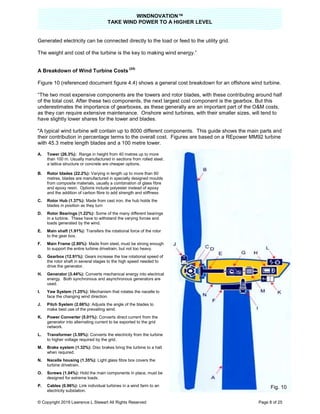WINDNOVATION™
TAKE WIND POWER TO A HIGHER LEVEL
© Copyright 2019 Lawrence L Stewart All Rights Reserved Page 8 of 25
Generated electricity can be connected directly to the load or feed to the utility grid.
The weight and cost of the turbine is the key to making wind energy.”
A Breakdown of Wind Turbine Costs
(24)
Figure 10 (referenced document figure 4.4) shows a general cost breakdown for an offshore wind turbine.
“The two most expensive components are the towers and rotor blades, with these contributing around half
of the total cost. After these two components, the next largest cost component is the gearbox. But this
underestimates the importance of gearboxes, as these generally are an important part of the O&M costs,
as they can require extensive maintenance. Onshore wind turbines, with their smaller sizes, will tend to
have slightly lower shares for the tower and blades.
"A typical wind turbine will contain up to 8000 different components. This guide shows the main parts and
their contribution in percentage terms to the overall cost. Figures are based on a REpower MM92 turbine
with 45.3 metre length blades and a 100 metre tower.
A. Tower (26.3%): Range in height from 40 metres up to more
than 100 m. Usually manufactured in sections from rolled steel;
a lattice structure or concrete are cheaper options.
B. Rotor blades (22.2%): Varying in length up to more than 60
metres, blades are manufactured in specially designed moulds
from composite materials, usually a combination of glass fibre
and epoxy resin. Options include polyester instead of epoxy
and the addition of carbon fibre to add strength and stiffness
C. Rotor Hub (1.37%): Made from cast iron, the hub holds the
blades in position as they turn
D. Rotor Bearings (1.22%): Some of the many different bearings
in a turbine. These have to withstand the varying forces and
loads generated by the wind.
E. Main shaft (1.91%): Transfers the rotational force of the rotor
to the gear box.
F. Main Frame (2.80%): Made from steel, must be strong enough
to support the entire turbine drivetrain, but not too heavy.
G. Gearbox (12.91%): Gears increase the low rotational speed of
the rotor shaft in several stages to the high speed needed to
drive the generator.
H. Generator (3.44%): Converts mechanical energy into electrical
energy. Both synchronous and asynchronous generators are
used.
I. Yaw System (1.25%): Mechanism that rotates the nacelle to
face the changing wind direction.
J. Pitch System (2.66%): Adjusts the angle of the blades to
make best use of the prevailing wind.
K. Power Converter (5.01%): Converts direct current from the
generator into alternating current to be exported to the grid
network.
L. Transformer (3.59%): Converts the electricity from the turbine
to higher voltage required by the grid.
M. Brake system (1.32%): Disc brakes bring the turbine to a halt
when required.
N. Nacelle housing (1.35%): Light glass fibre box covers the
turbine drivetrain.
O. Screws (1.04%): Hold the main components in place, must be
designed for extreme loads.
P. Cables (0.96%): Link individual turbines in a wind farm to an
electricity substation.
Fig. 10
 