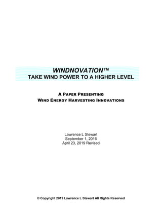WINDNOVATION™
TAKE WIND POWER TO A HIGHER LEVEL
A PAPER PRESENTING
WIND ENERGY HARVESTING INNOVATIONS
Lawrence L Stewart
September 1, 2016
April 23, 2019 Revised
© Copyright 2019 Lawrence L Stewart All Rights Reserved
 