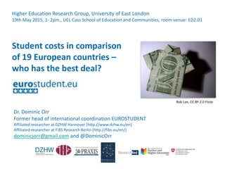 Dr. Dominic Orr
Former head of international coordination EUROSTUDENT
Affiliated researcher at DZHW Hannover (http://www.dzhw.eu/en)
Affiliated researcher at FiBS Research Berlin (http://fibs.eu/en/)
dominicjorr@gmail.com and @DominicOrr
Student costs in comparison
of 19 European countries –
who has the best deal?
Higher Education Research Group, University of East London
19th May 2015, 1- 2pm., UEL Cass School of Education and Communities, room venue: ED2.01
Rob Lee, CC BY 2.0 Flickr
 