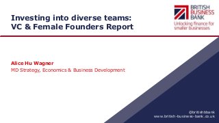 www.british-business-bank.co.uk
@britishbbank
Investing into diverse teams:
VC & Female Founders Report
Alice Hu Wagner
MD Strategy, Economics & Business Development
 