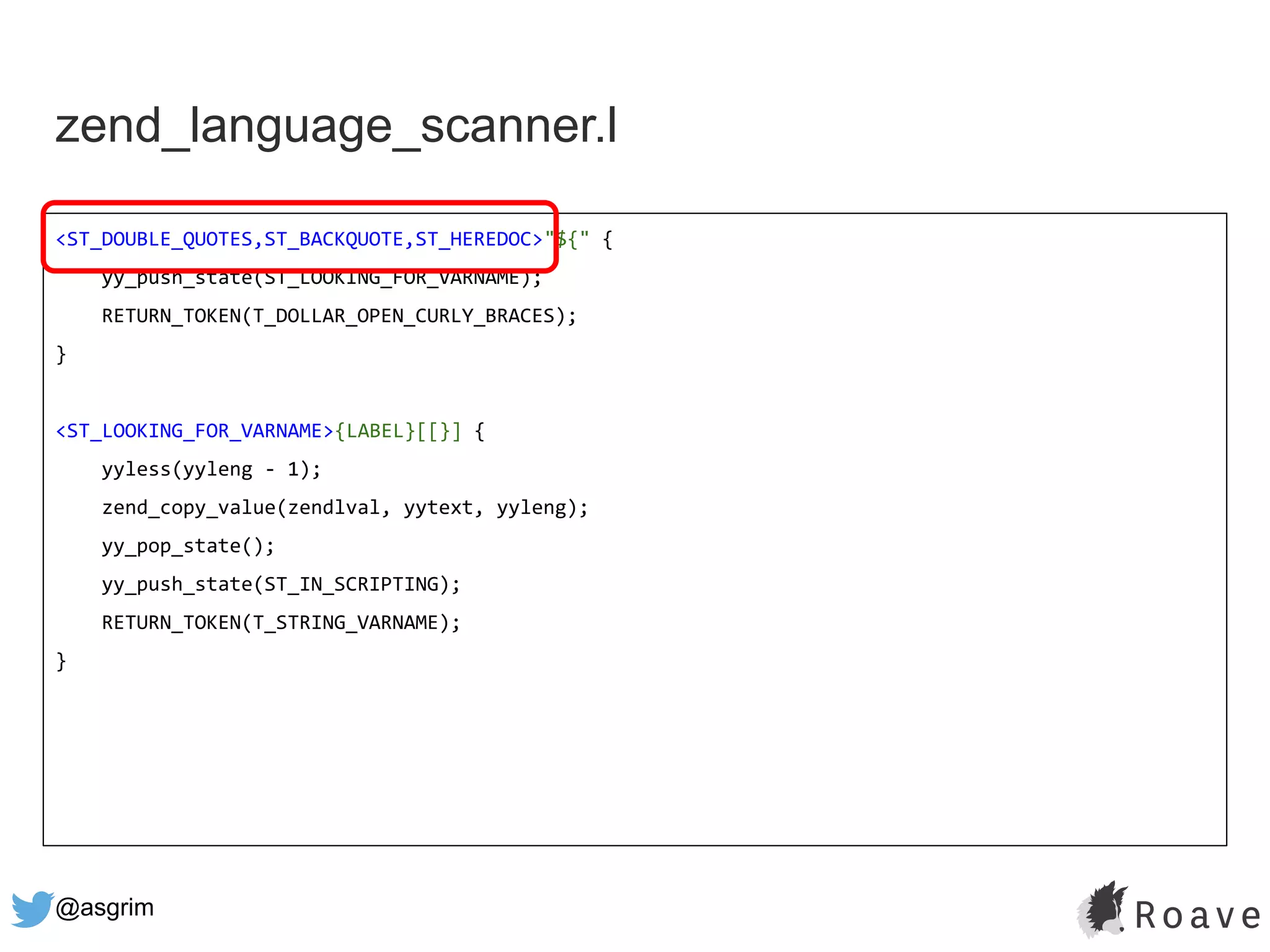 @asgrim
zend_language_scanner.l
<ST_DOUBLE_QUOTES,ST_BACKQUOTE,ST_HEREDOC>"${" {
yy_push_state(ST_LOOKING_FOR_VARNAME);
RETURN_TOKEN(T_DOLLAR_OPEN_CURLY_BRACES);
}
<ST_LOOKING_FOR_VARNAME>{LABEL}[[}] {
yyless(yyleng - 1);
zend_copy_value(zendlval, yytext, yyleng);
yy_pop_state();
yy_push_state(ST_IN_SCRIPTING);
RETURN_TOKEN(T_STRING_VARNAME);
}
 