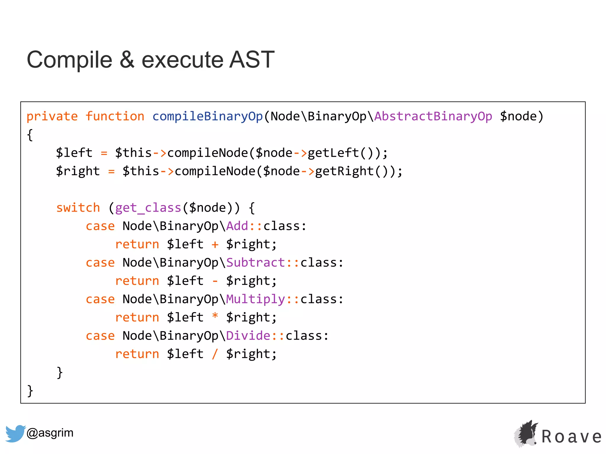 @asgrim
Compile & execute AST
private function compileBinaryOp(NodeBinaryOpAbstractBinaryOp $node)
{
$left = $this->compileNode($node->getLeft());
$right = $this->compileNode($node->getRight());
switch (get_class($node)) {
case NodeBinaryOpAdd::class:
return $left + $right;
case NodeBinaryOpSubtract::class:
return $left - $right;
case NodeBinaryOpMultiply::class:
return $left * $right;
case NodeBinaryOpDivide::class:
return $left / $right;
}
}
 