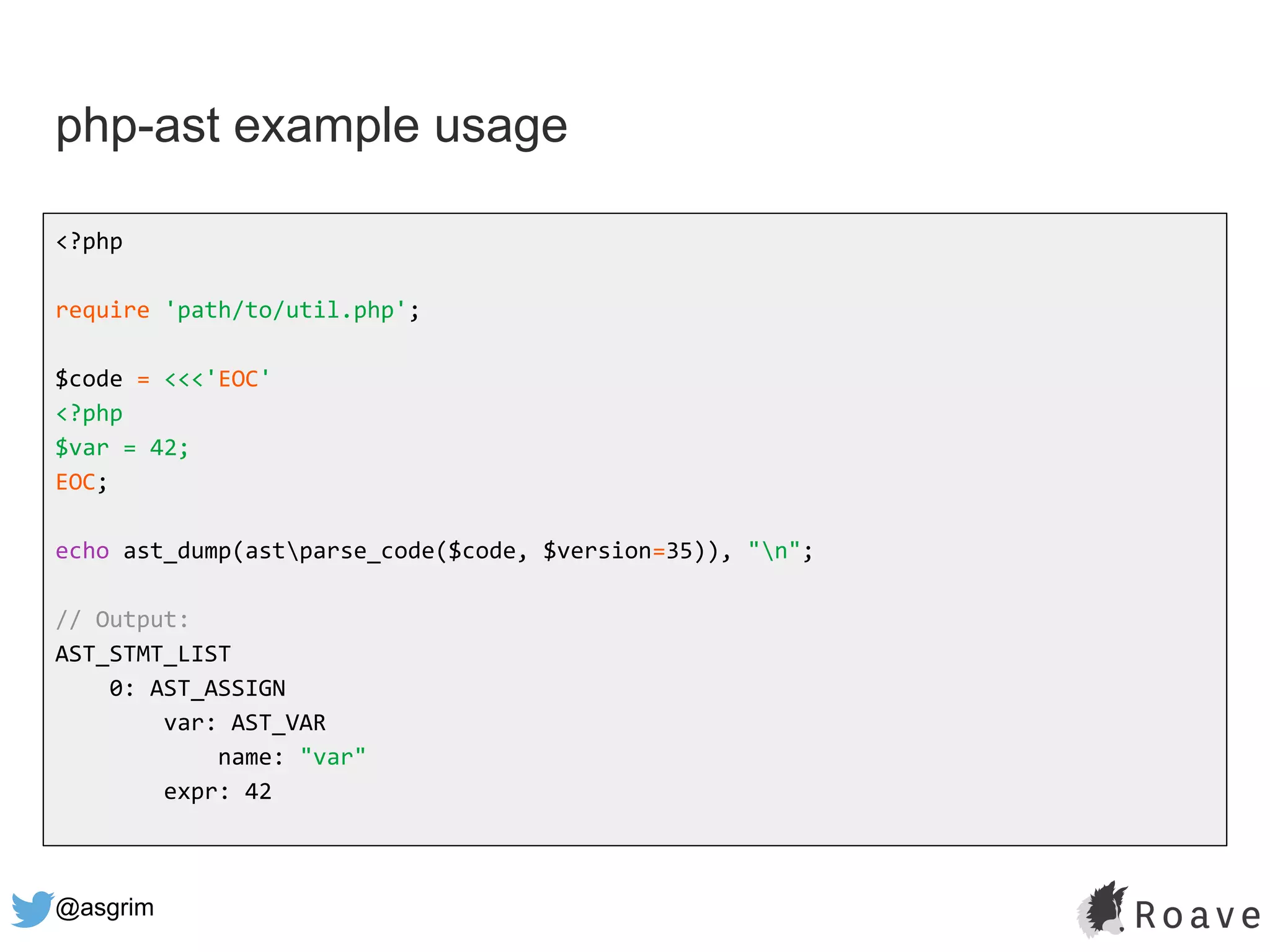 @asgrim
php-ast example usage
<?php
require 'path/to/util.php';
$code = <<<'EOC'
<?php
$var = 42;
EOC;
echo ast_dump(astparse_code($code, $version=35)), "n";
// Output:
AST_STMT_LIST
0: AST_ASSIGN
var: AST_VAR
name: "var"
expr: 42
 