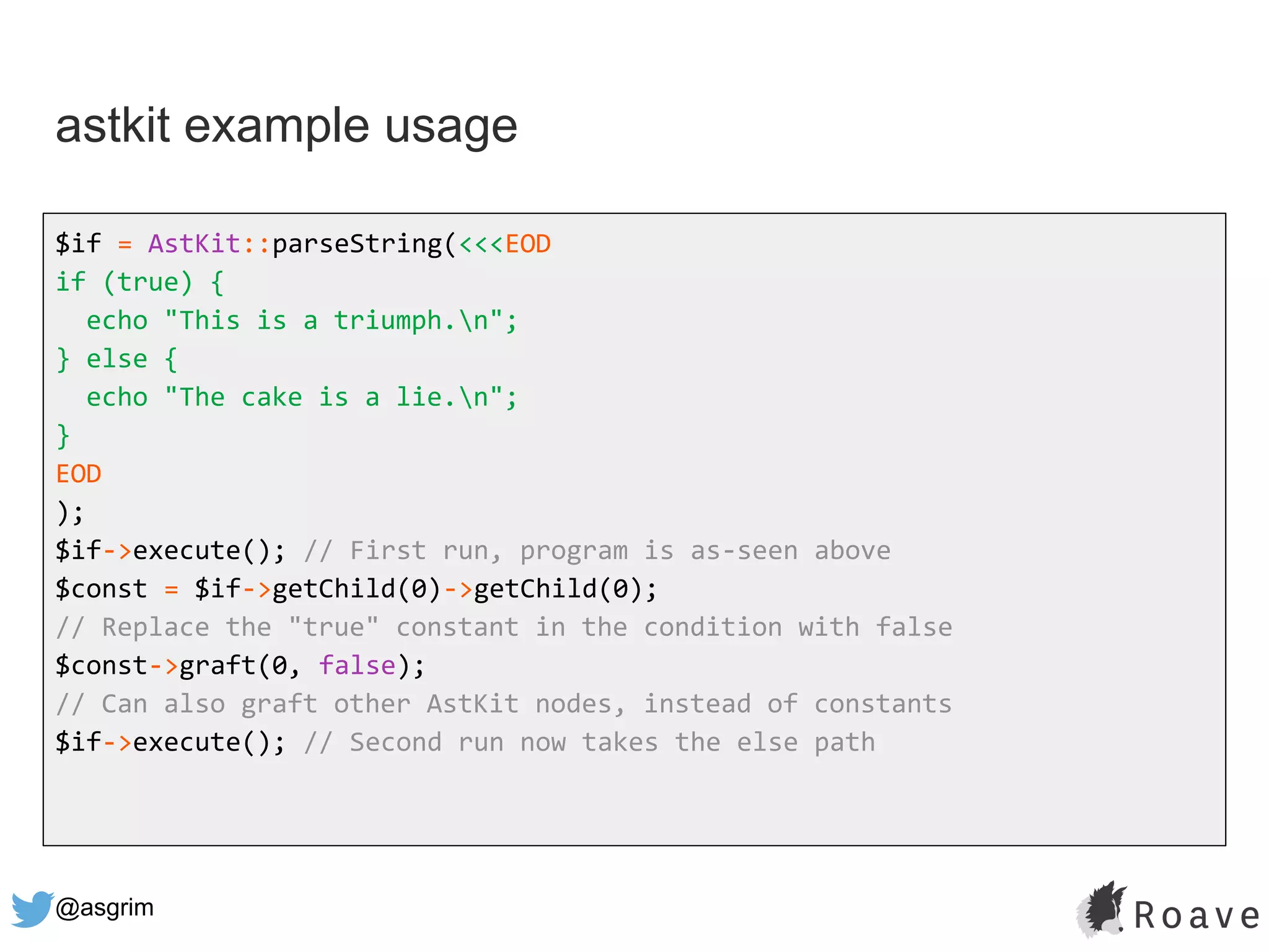 @asgrim
astkit example usage
$if = AstKit::parseString(<<<EOD
if (true) {
echo "This is a triumph.n";
} else {
echo "The cake is a lie.n";
}
EOD
);
$if->execute(); // First run, program is as-seen above
$const = $if->getChild(0)->getChild(0);
// Replace the "true" constant in the condition with false
$const->graft(0, false);
// Can also graft other AstKit nodes, instead of constants
$if->execute(); // Second run now takes the else path
 