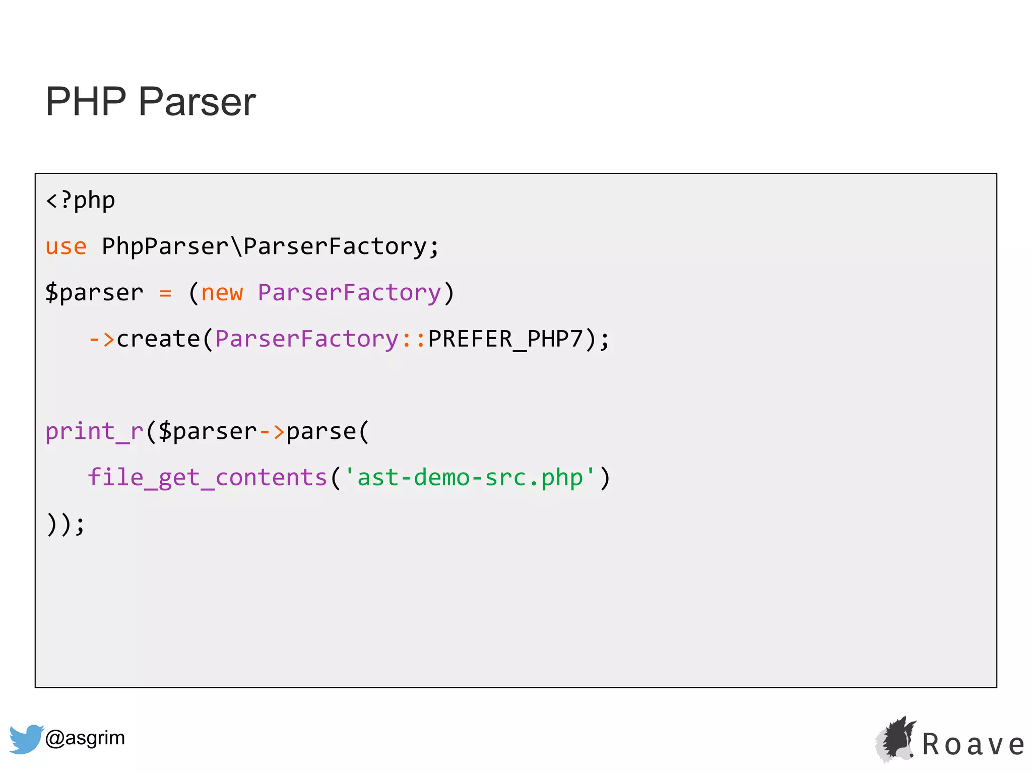 @asgrim
PHP Parser
<?php
use PhpParserParserFactory;
$parser = (new ParserFactory)
->create(ParserFactory::PREFER_PHP7);
print_r($parser->parse(
file_get_contents('ast-demo-src.php')
));
 