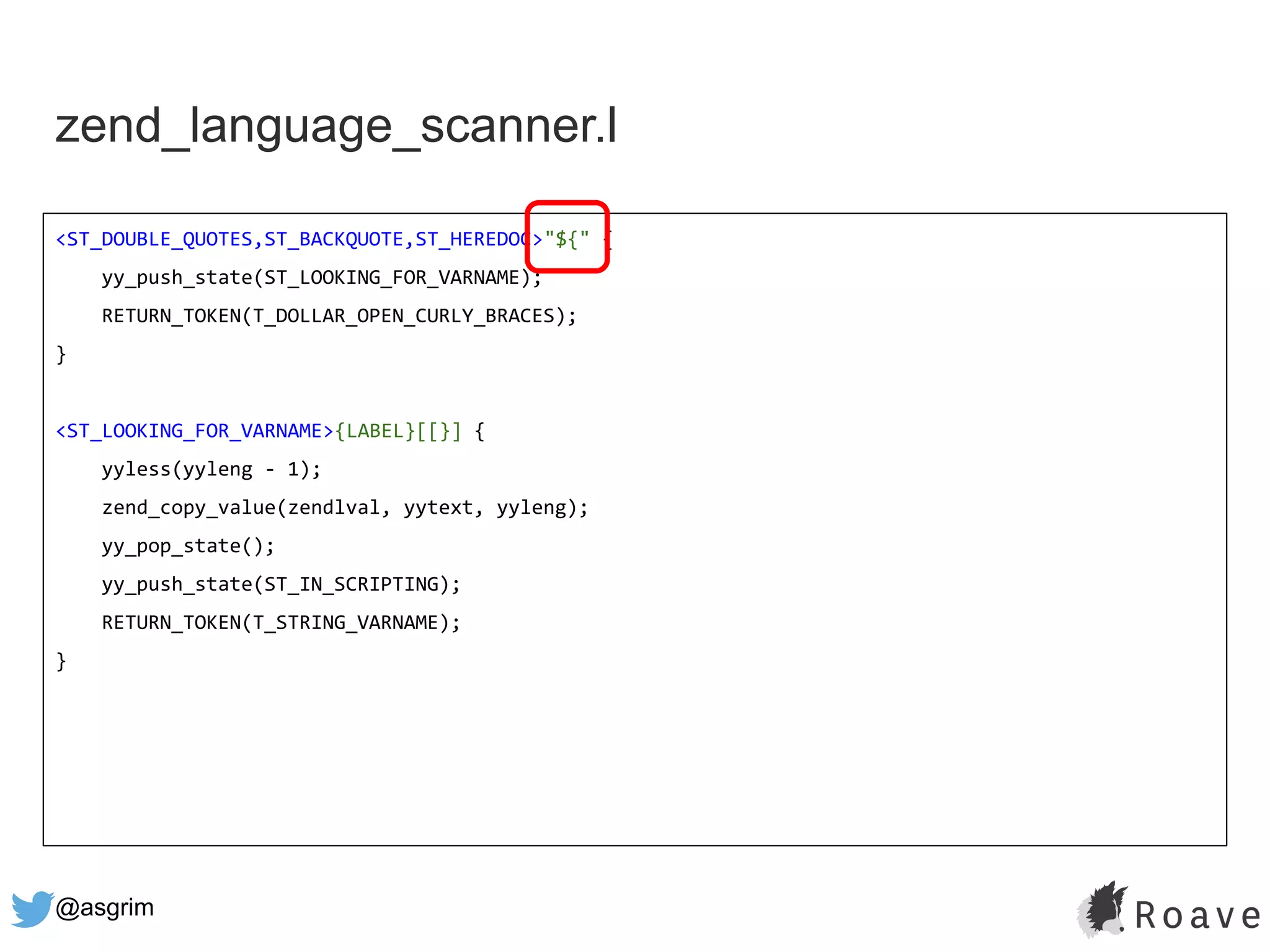 @asgrim
zend_language_scanner.l
<ST_DOUBLE_QUOTES,ST_BACKQUOTE,ST_HEREDOC>"${" {
yy_push_state(ST_LOOKING_FOR_VARNAME);
RETURN_TOKEN(T_DOLLAR_OPEN_CURLY_BRACES);
}
<ST_LOOKING_FOR_VARNAME>{LABEL}[[}] {
yyless(yyleng - 1);
zend_copy_value(zendlval, yytext, yyleng);
yy_pop_state();
yy_push_state(ST_IN_SCRIPTING);
RETURN_TOKEN(T_STRING_VARNAME);
}
 