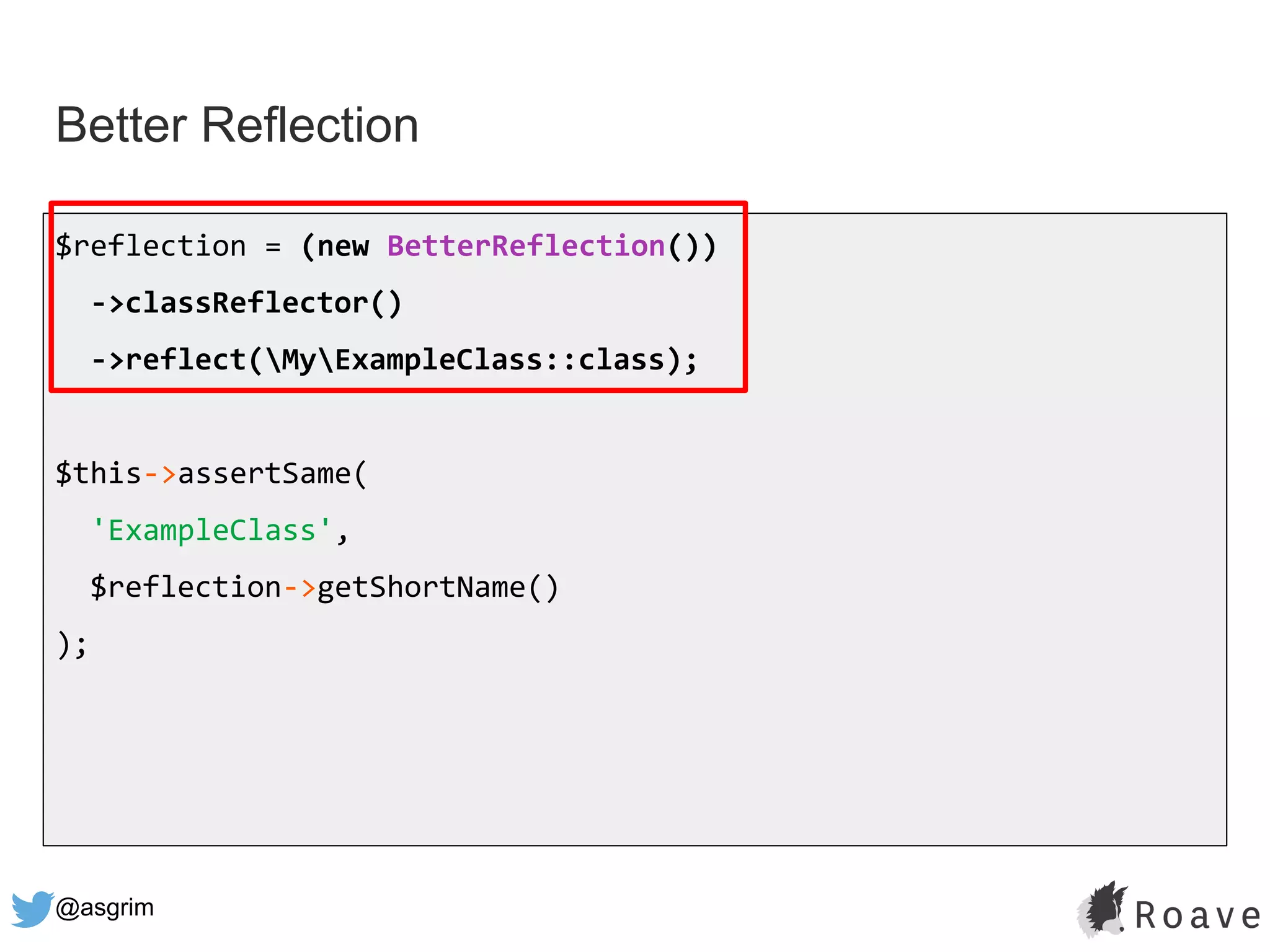 @asgrim
Better Reflection
$reflection = (new BetterReflection())
->classReflector()
->reflect(MyExampleClass::class);
$this->assertSame(
'ExampleClass',
$reflection->getShortName()
);
 