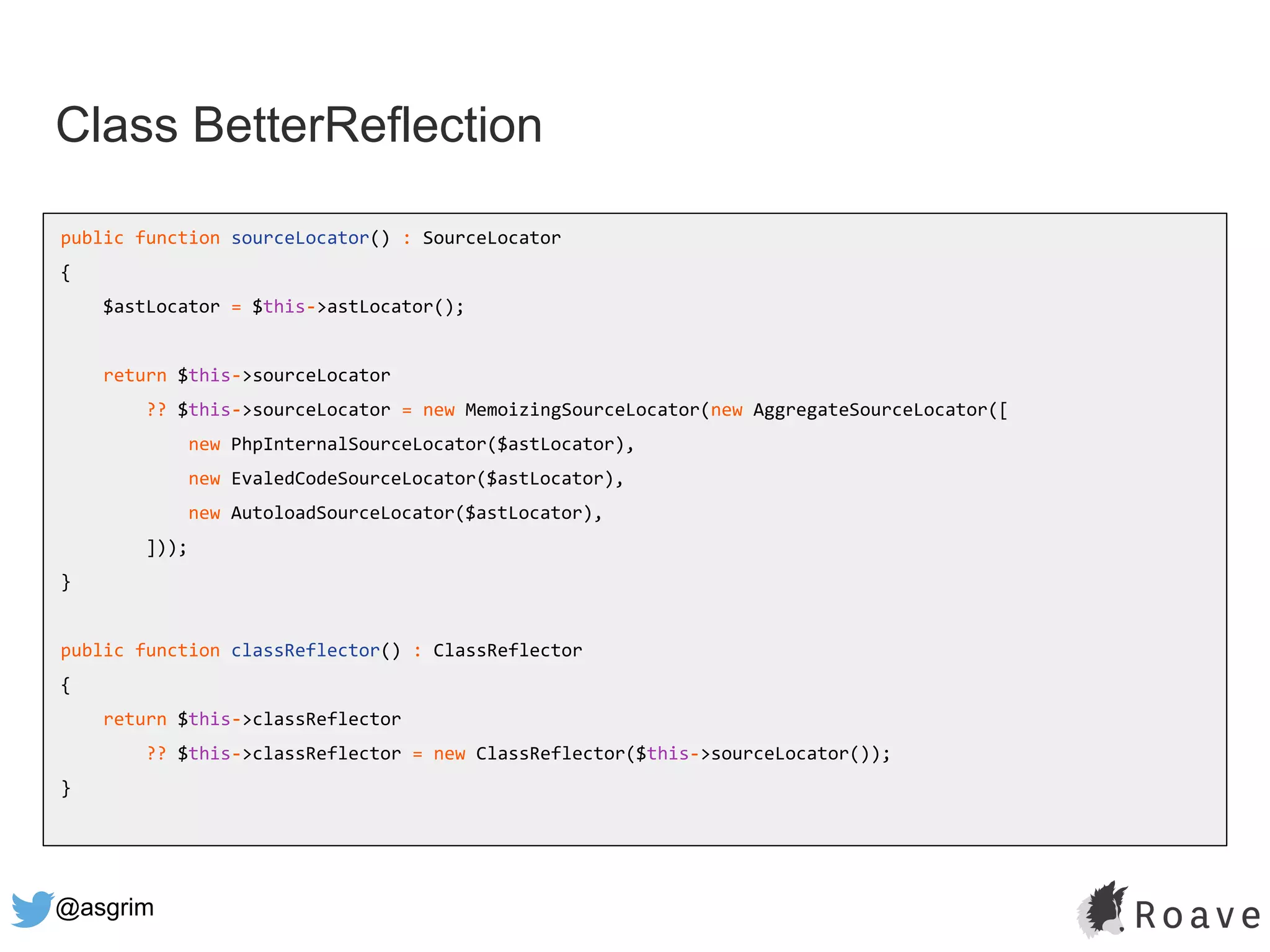 @asgrim
Class BetterReflection
public function sourceLocator() : SourceLocator
{
$astLocator = $this->astLocator();
return $this->sourceLocator
?? $this->sourceLocator = new MemoizingSourceLocator(new AggregateSourceLocator([
new PhpInternalSourceLocator($astLocator),
new EvaledCodeSourceLocator($astLocator),
new AutoloadSourceLocator($astLocator),
]));
}
public function classReflector() : ClassReflector
{
return $this->classReflector
?? $this->classReflector = new ClassReflector($this->sourceLocator());
}
 