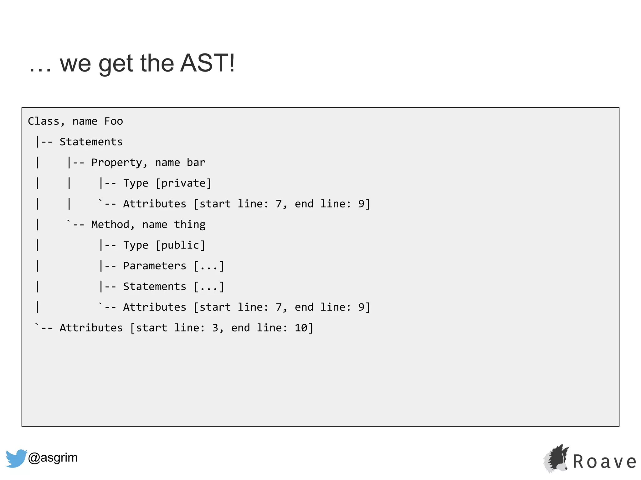 @asgrim
… we get the AST!
Class, name Foo
|-- Statements
| |-- Property, name bar
| | |-- Type [private]
| | `-- Attributes [start line: 7, end line: 9]
| `-- Method, name thing
| |-- Type [public]
| |-- Parameters [...]
| |-- Statements [...]
| `-- Attributes [start line: 7, end line: 9]
`-- Attributes [start line: 3, end line: 10]
 