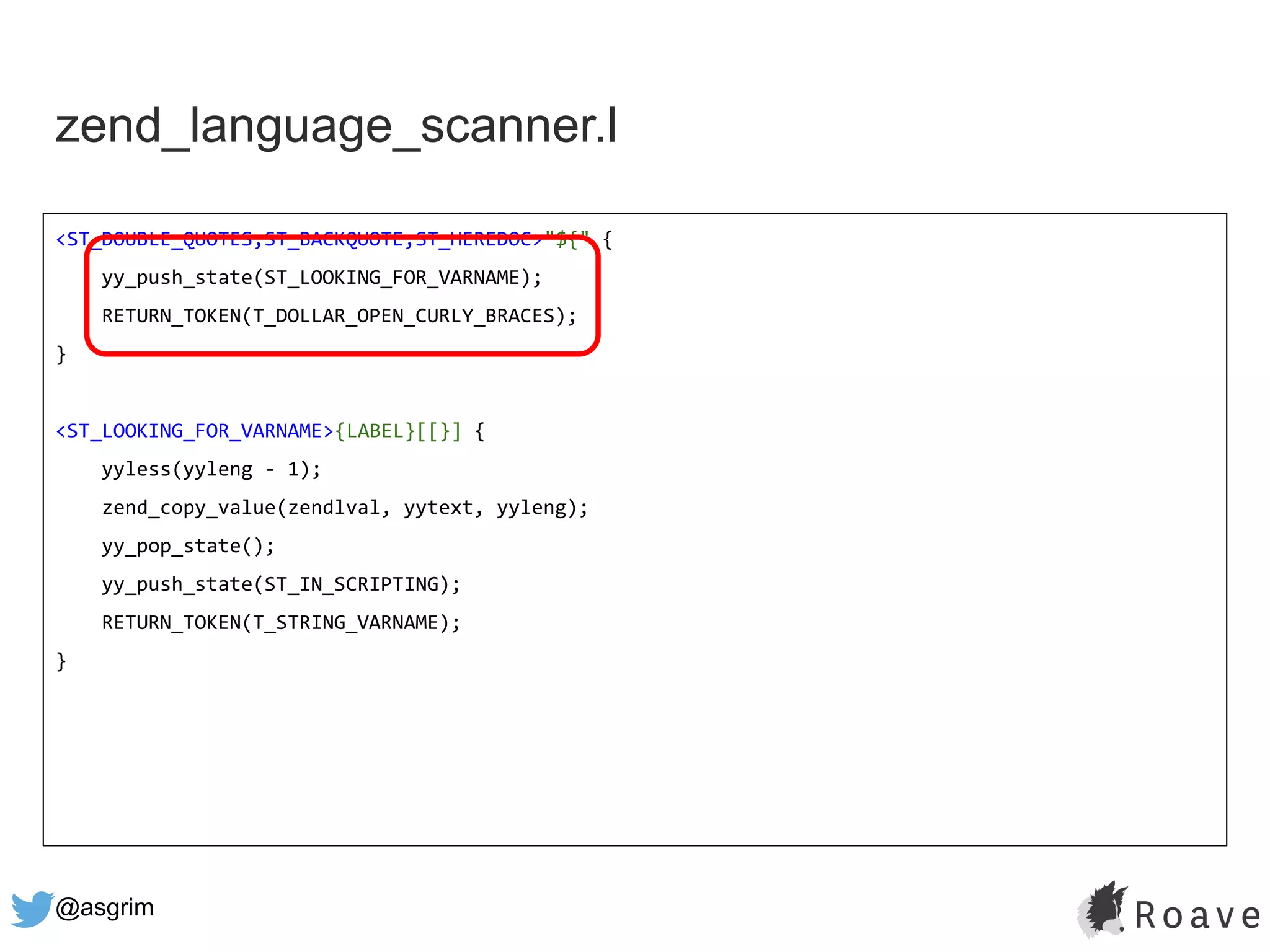 @asgrim
zend_language_scanner.l
<ST_DOUBLE_QUOTES,ST_BACKQUOTE,ST_HEREDOC>"${" {
yy_push_state(ST_LOOKING_FOR_VARNAME);
RETURN_TOKEN(T_DOLLAR_OPEN_CURLY_BRACES);
}
<ST_LOOKING_FOR_VARNAME>{LABEL}[[}] {
yyless(yyleng - 1);
zend_copy_value(zendlval, yytext, yyleng);
yy_pop_state();
yy_push_state(ST_IN_SCRIPTING);
RETURN_TOKEN(T_STRING_VARNAME);
}
 