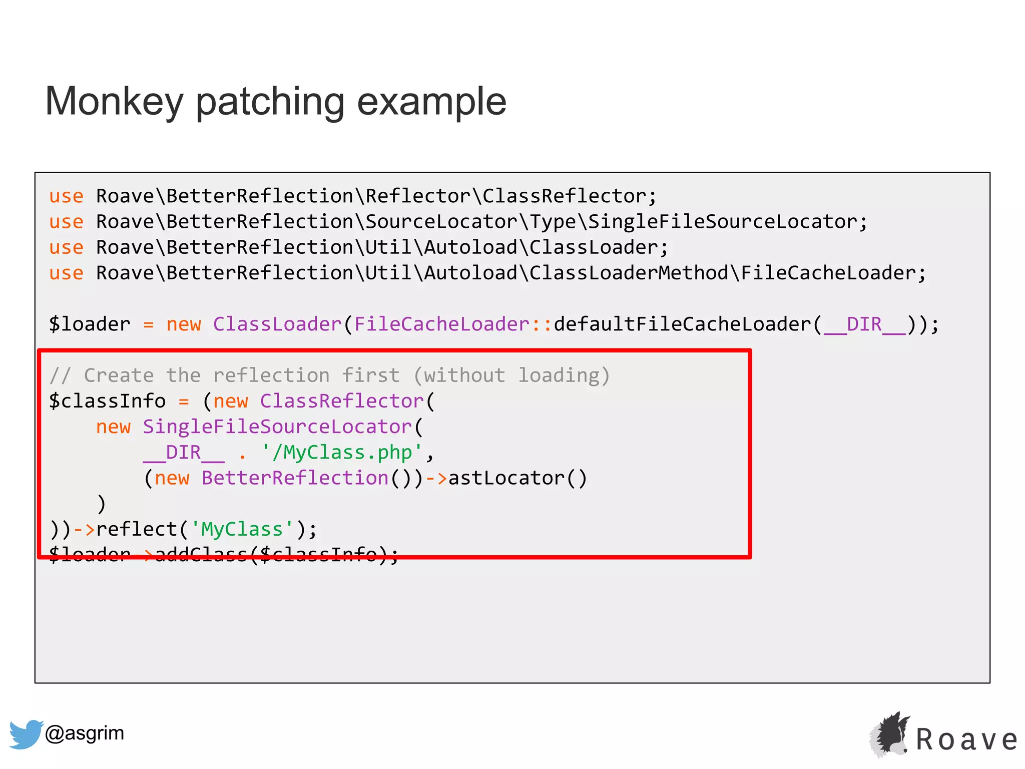 @asgrim
Monkey patching example
use RoaveBetterReflectionReflectorClassReflector;
use RoaveBetterReflectionSourceLocatorTypeSingleFileSourceLocator;
use RoaveBetterReflectionUtilAutoloadClassLoader;
use RoaveBetterReflectionUtilAutoloadClassLoaderMethodFileCacheLoader;
$loader = new ClassLoader(FileCacheLoader::defaultFileCacheLoader(__DIR__));
// Create the reflection first (without loading)
$classInfo = (new ClassReflector(
new SingleFileSourceLocator(
__DIR__ . '/MyClass.php',
(new BetterReflection())->astLocator()
)
))->reflect('MyClass');
$loader->addClass($classInfo);
 