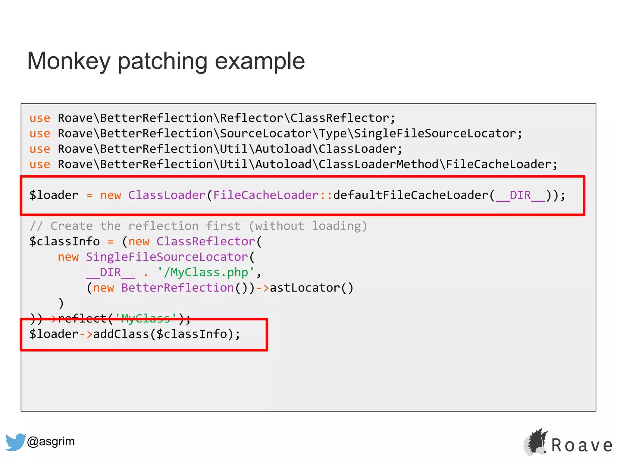 @asgrim
Monkey patching example
use RoaveBetterReflectionReflectorClassReflector;
use RoaveBetterReflectionSourceLocatorTypeSingleFileSourceLocator;
use RoaveBetterReflectionUtilAutoloadClassLoader;
use RoaveBetterReflectionUtilAutoloadClassLoaderMethodFileCacheLoader;
$loader = new ClassLoader(FileCacheLoader::defaultFileCacheLoader(__DIR__));
// Create the reflection first (without loading)
$classInfo = (new ClassReflector(
new SingleFileSourceLocator(
__DIR__ . '/MyClass.php',
(new BetterReflection())->astLocator()
)
))->reflect('MyClass');
$loader->addClass($classInfo);
 