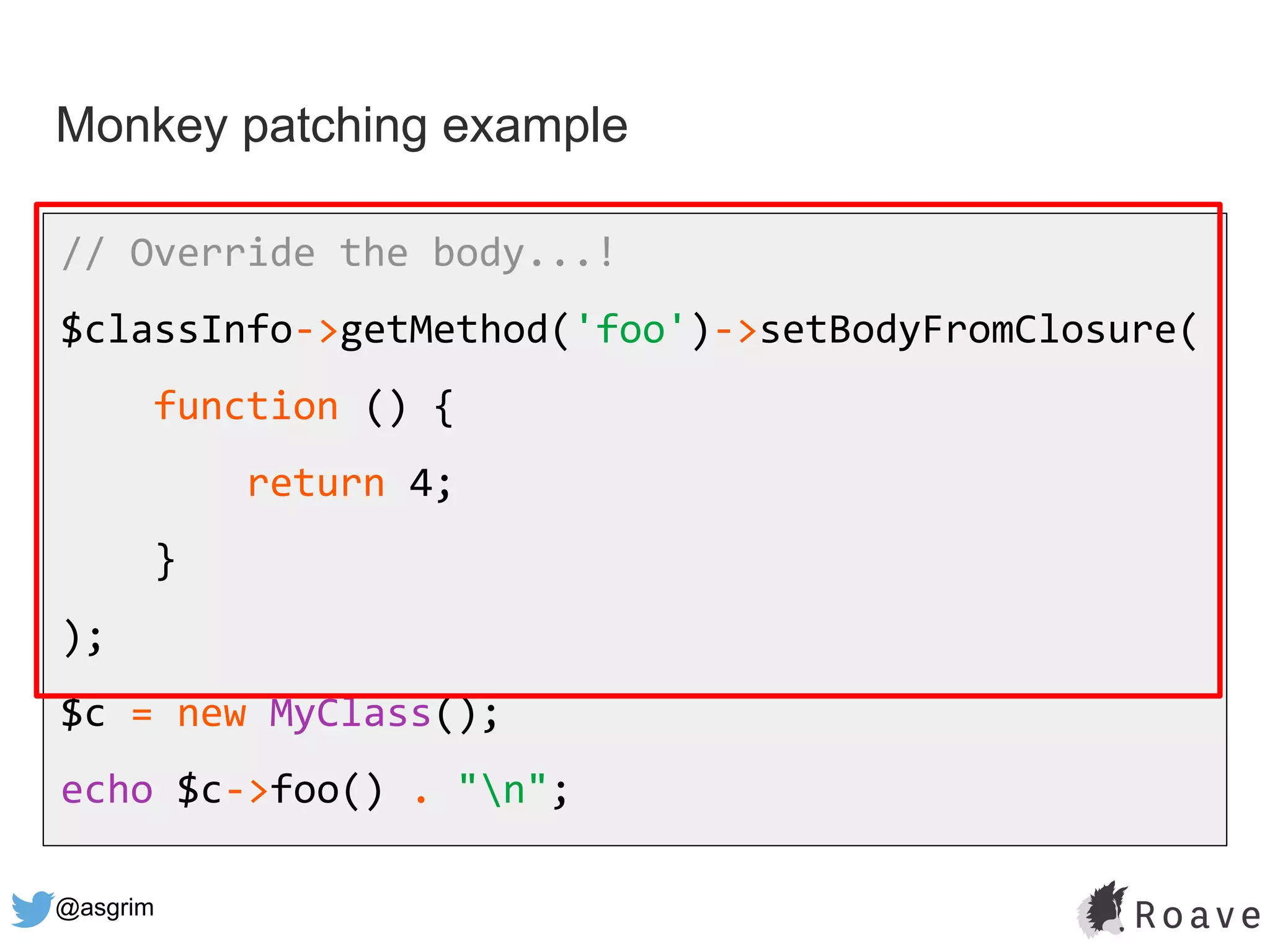 @asgrim
Monkey patching example
// Override the body...!
$classInfo->getMethod('foo')->setBodyFromClosure(
function () {
return 4;
}
);
$c = new MyClass();
echo $c->foo() . "n";
 