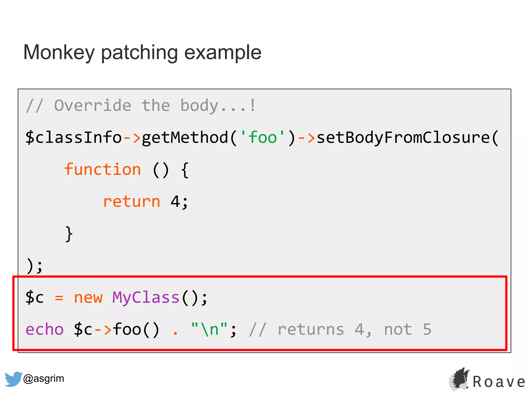 @asgrim
Monkey patching example
// Override the body...!
$classInfo->getMethod('foo')->setBodyFromClosure(
function () {
return 4;
}
);
$c = new MyClass();
echo $c->foo() . "n"; // returns 4, not 5
 