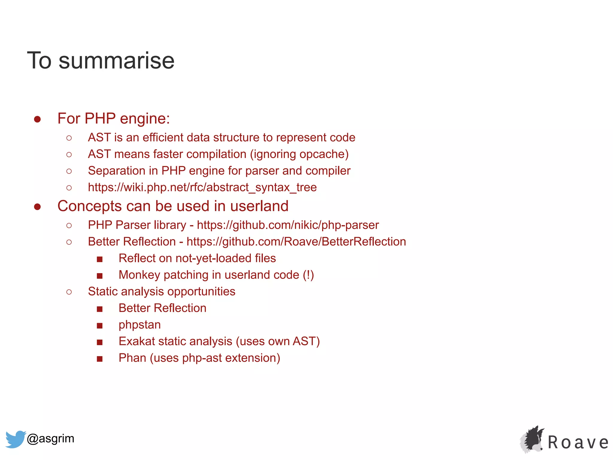 @asgrim
To summarise
● For PHP engine:
○ AST is an efficient data structure to represent code
○ AST means faster compilation (ignoring opcache)
○ Separation in PHP engine for parser and compiler
○ https://wiki.php.net/rfc/abstract_syntax_tree
● Concepts can be used in userland
○ PHP Parser library - https://github.com/nikic/php-parser
○ Better Reflection - https://github.com/Roave/BetterReflection
■ Reflect on not-yet-loaded files
■ Monkey patching in userland code (!)
○ Static analysis opportunities
■ Better Reflection
■ phpstan
■ Exakat static analysis (uses own AST)
■ Phan (uses php-ast extension)
 