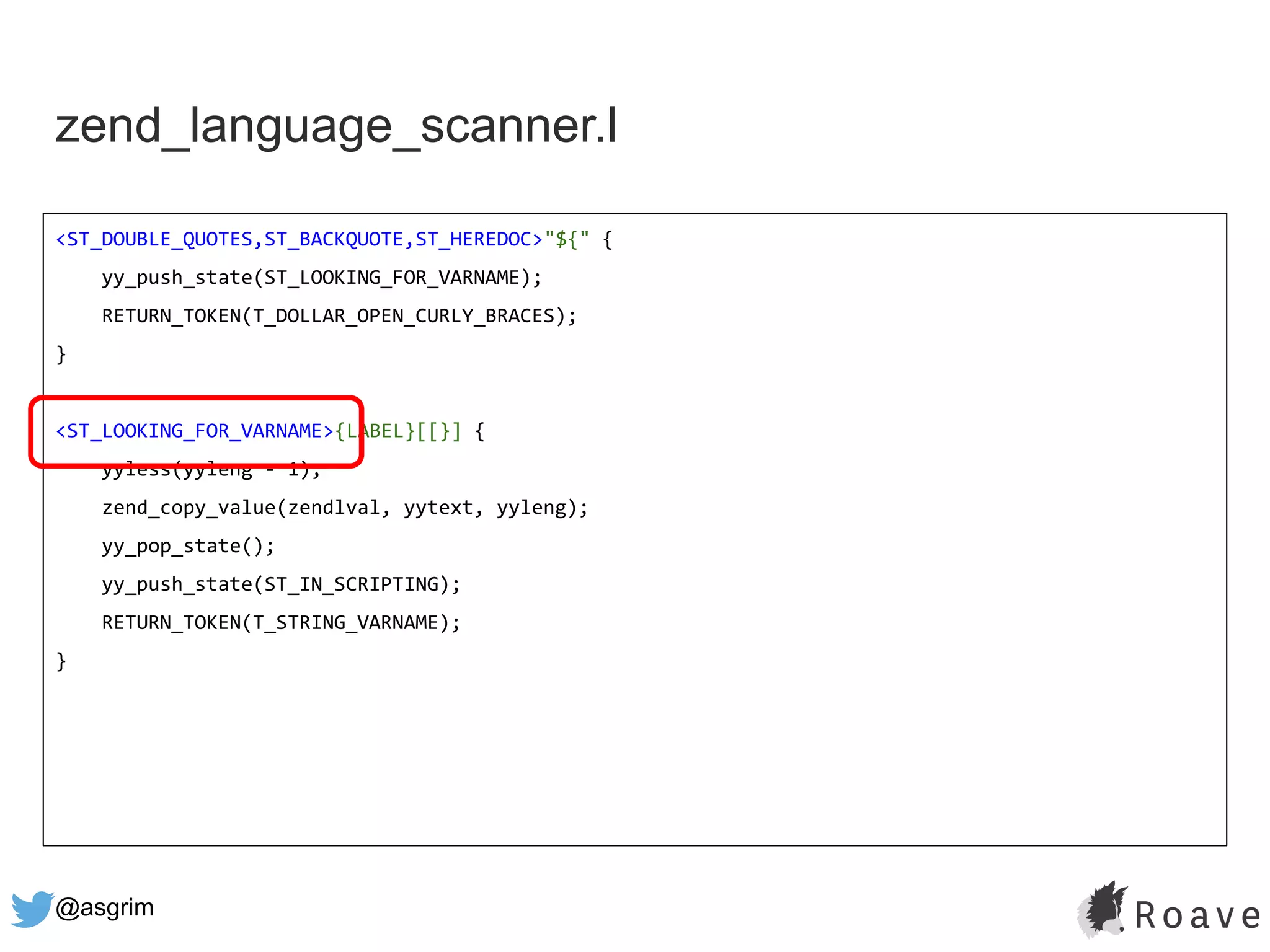 @asgrim
zend_language_scanner.l
<ST_DOUBLE_QUOTES,ST_BACKQUOTE,ST_HEREDOC>"${" {
yy_push_state(ST_LOOKING_FOR_VARNAME);
RETURN_TOKEN(T_DOLLAR_OPEN_CURLY_BRACES);
}
<ST_LOOKING_FOR_VARNAME>{LABEL}[[}] {
yyless(yyleng - 1);
zend_copy_value(zendlval, yytext, yyleng);
yy_pop_state();
yy_push_state(ST_IN_SCRIPTING);
RETURN_TOKEN(T_STRING_VARNAME);
}
 