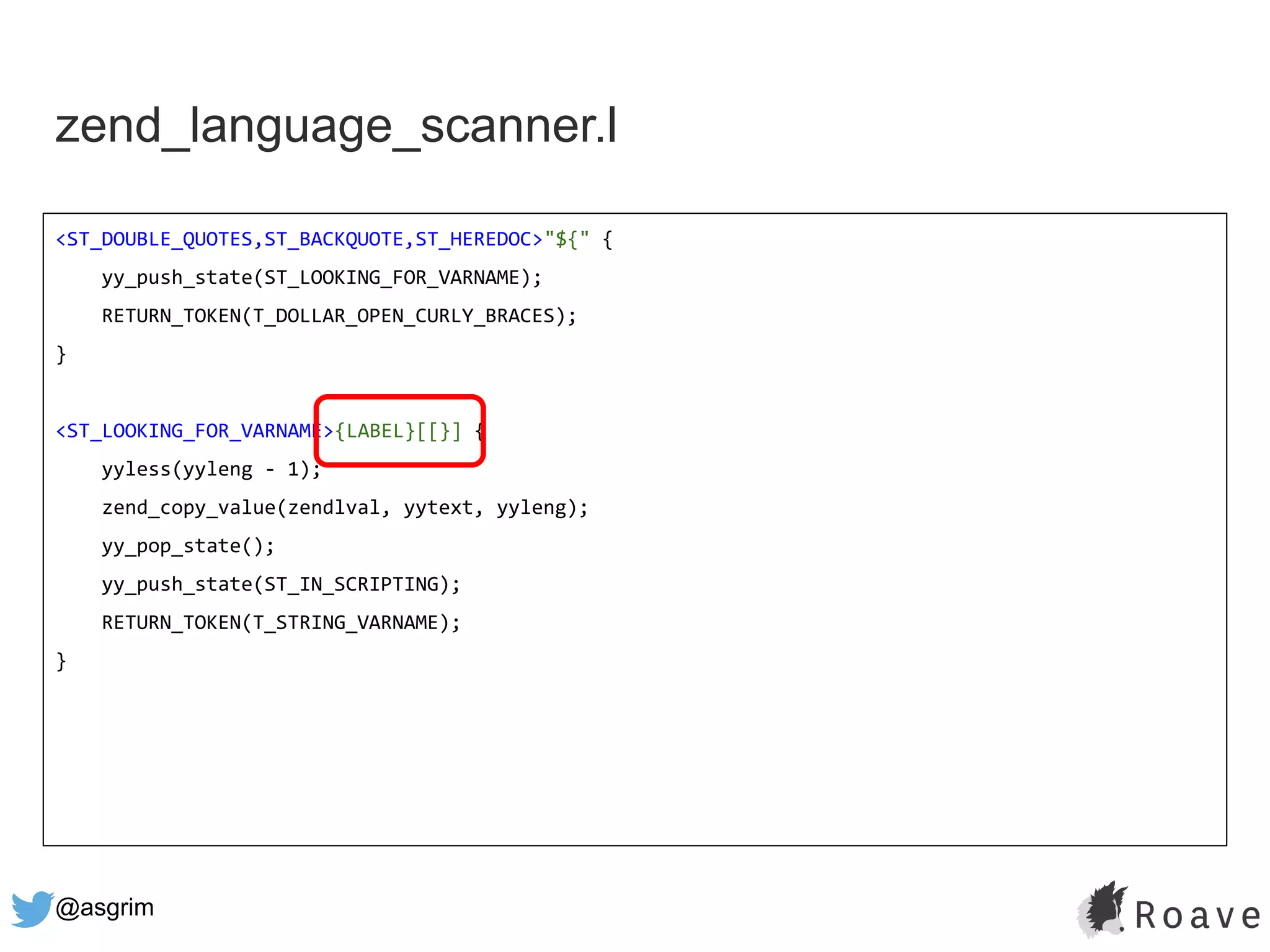 @asgrim
zend_language_scanner.l
<ST_DOUBLE_QUOTES,ST_BACKQUOTE,ST_HEREDOC>"${" {
yy_push_state(ST_LOOKING_FOR_VARNAME);
RETURN_TOKEN(T_DOLLAR_OPEN_CURLY_BRACES);
}
<ST_LOOKING_FOR_VARNAME>{LABEL}[[}] {
yyless(yyleng - 1);
zend_copy_value(zendlval, yytext, yyleng);
yy_pop_state();
yy_push_state(ST_IN_SCRIPTING);
RETURN_TOKEN(T_STRING_VARNAME);
}
 