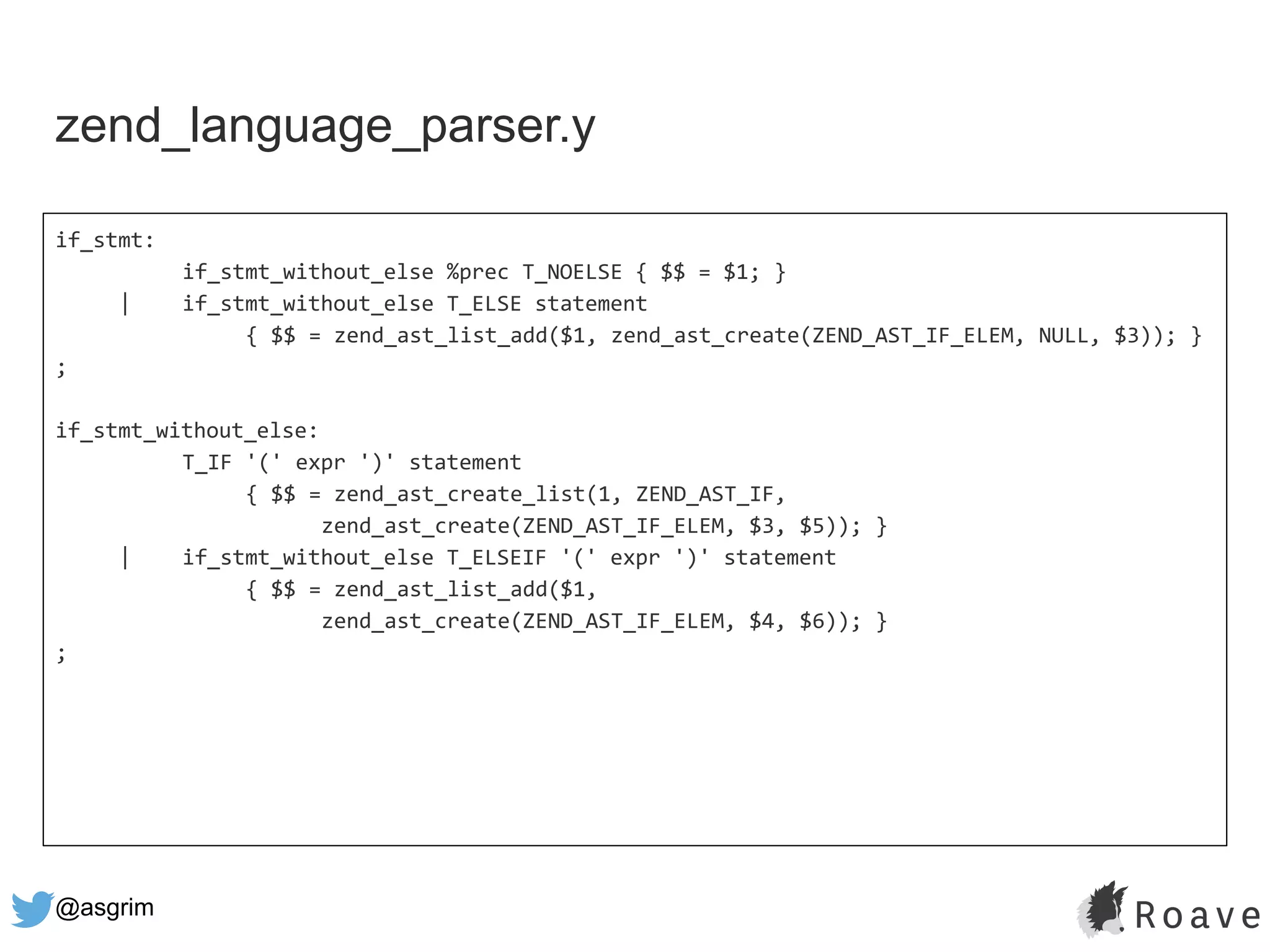 @asgrim
zend_language_parser.y
if_stmt:
if_stmt_without_else %prec T_NOELSE { $$ = $1; }
| if_stmt_without_else T_ELSE statement
{ $$ = zend_ast_list_add($1, zend_ast_create(ZEND_AST_IF_ELEM, NULL, $3)); }
;
if_stmt_without_else:
T_IF '(' expr ')' statement
{ $$ = zend_ast_create_list(1, ZEND_AST_IF,
zend_ast_create(ZEND_AST_IF_ELEM, $3, $5)); }
| if_stmt_without_else T_ELSEIF '(' expr ')' statement
{ $$ = zend_ast_list_add($1,
zend_ast_create(ZEND_AST_IF_ELEM, $4, $6)); }
;
 