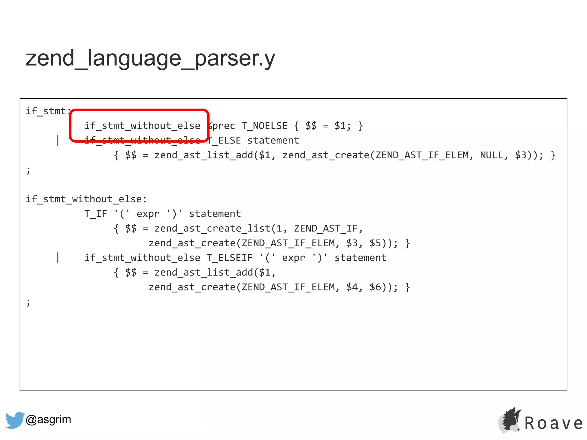 @asgrim
if_stmt:
if_stmt_without_else %prec T_NOELSE { $$ = $1; }
| if_stmt_without_else T_ELSE statement
{ $$ = zend_ast_list_add($1, zend_ast_create(ZEND_AST_IF_ELEM, NULL, $3)); }
;
if_stmt_without_else:
T_IF '(' expr ')' statement
{ $$ = zend_ast_create_list(1, ZEND_AST_IF,
zend_ast_create(ZEND_AST_IF_ELEM, $3, $5)); }
| if_stmt_without_else T_ELSEIF '(' expr ')' statement
{ $$ = zend_ast_list_add($1,
zend_ast_create(ZEND_AST_IF_ELEM, $4, $6)); }
;
zend_language_parser.y
 