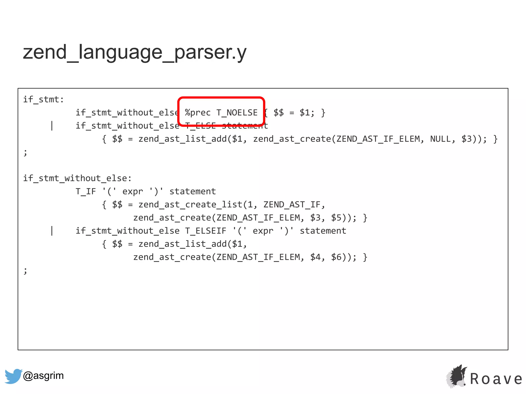 @asgrim
if_stmt:
if_stmt_without_else %prec T_NOELSE { $$ = $1; }
| if_stmt_without_else T_ELSE statement
{ $$ = zend_ast_list_add($1, zend_ast_create(ZEND_AST_IF_ELEM, NULL, $3)); }
;
if_stmt_without_else:
T_IF '(' expr ')' statement
{ $$ = zend_ast_create_list(1, ZEND_AST_IF,
zend_ast_create(ZEND_AST_IF_ELEM, $3, $5)); }
| if_stmt_without_else T_ELSEIF '(' expr ')' statement
{ $$ = zend_ast_list_add($1,
zend_ast_create(ZEND_AST_IF_ELEM, $4, $6)); }
;
zend_language_parser.y
 